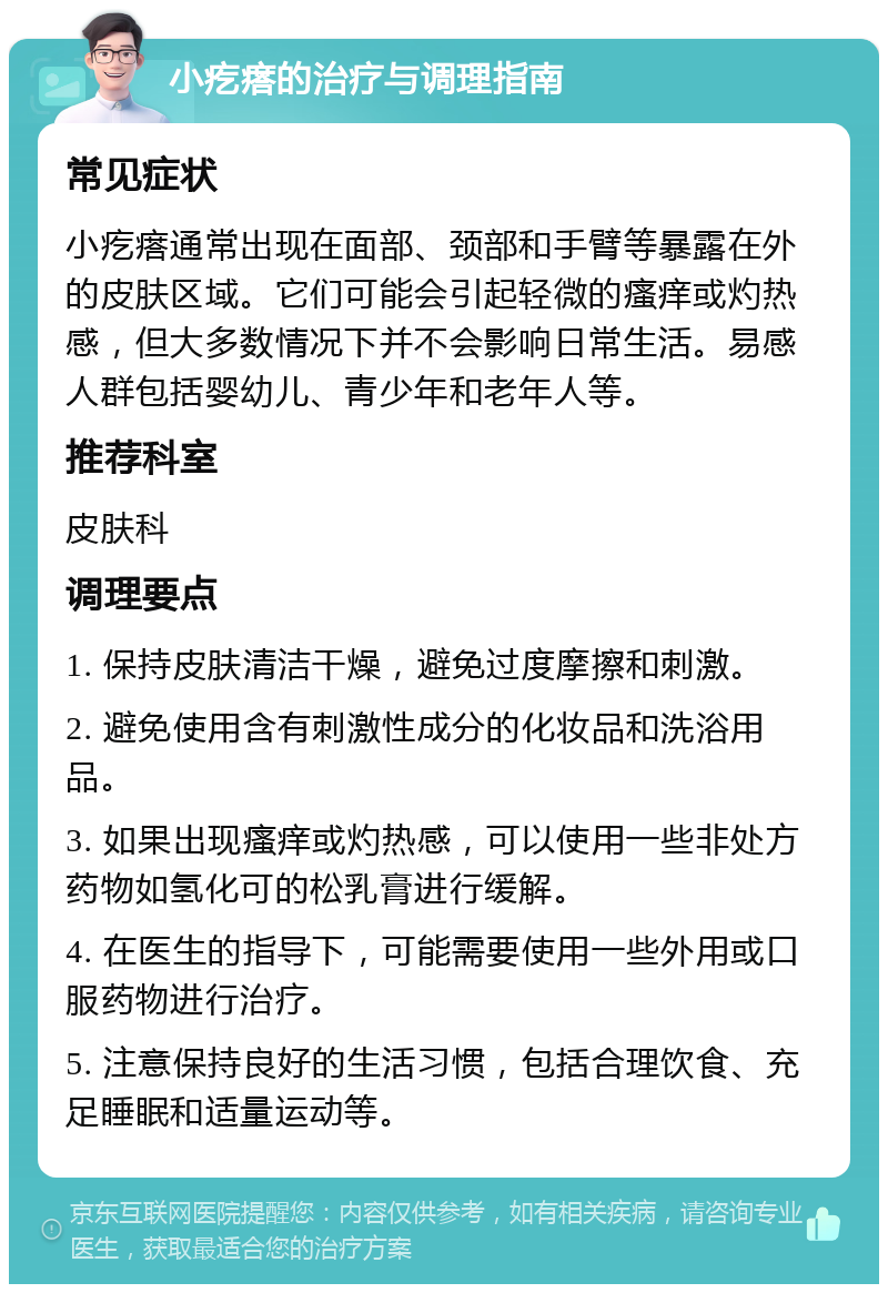 小疙瘩的治疗与调理指南 常见症状 小疙瘩通常出现在面部、颈部和手臂等暴露在外的皮肤区域。它们可能会引起轻微的瘙痒或灼热感，但大多数情况下并不会影响日常生活。易感人群包括婴幼儿、青少年和老年人等。 推荐科室 皮肤科 调理要点 1. 保持皮肤清洁干燥，避免过度摩擦和刺激。 2. 避免使用含有刺激性成分的化妆品和洗浴用品。 3. 如果出现瘙痒或灼热感，可以使用一些非处方药物如氢化可的松乳膏进行缓解。 4. 在医生的指导下，可能需要使用一些外用或口服药物进行治疗。 5. 注意保持良好的生活习惯，包括合理饮食、充足睡眠和适量运动等。