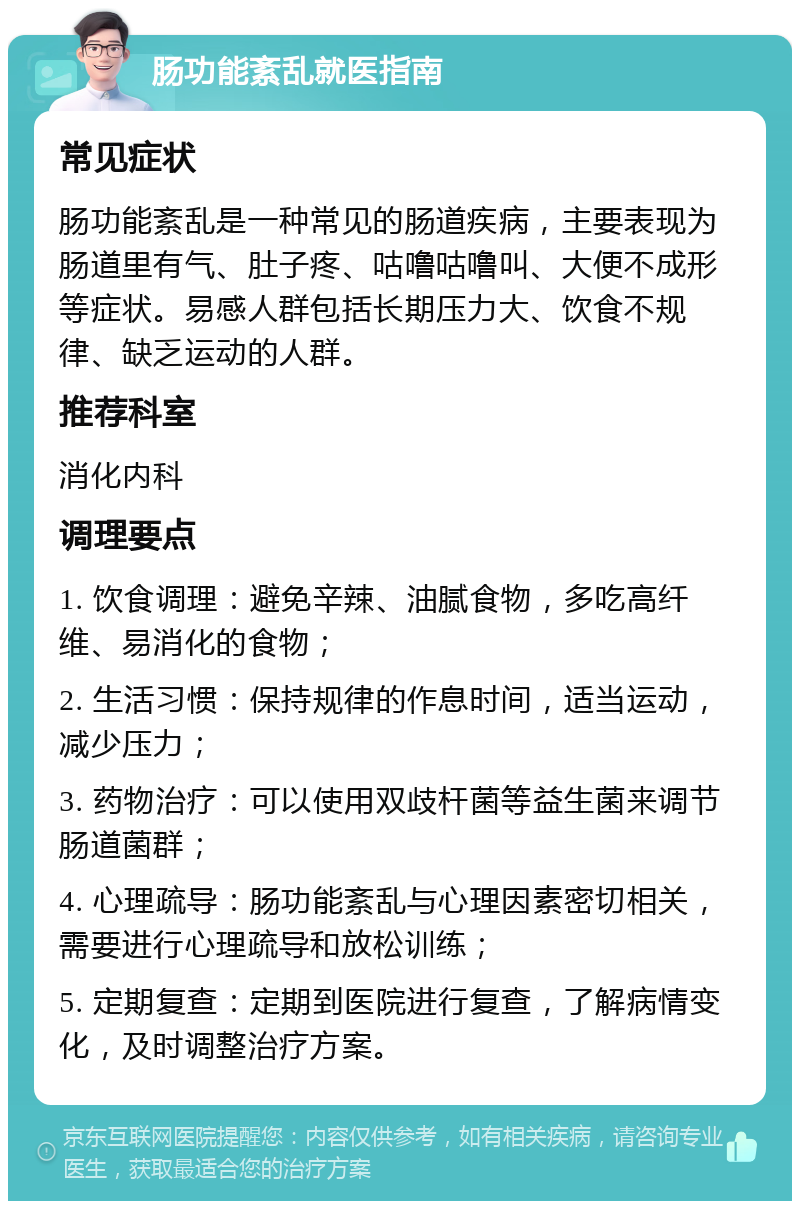 肠功能紊乱就医指南 常见症状 肠功能紊乱是一种常见的肠道疾病，主要表现为肠道里有气、肚子疼、咕噜咕噜叫、大便不成形等症状。易感人群包括长期压力大、饮食不规律、缺乏运动的人群。 推荐科室 消化内科 调理要点 1. 饮食调理：避免辛辣、油腻食物，多吃高纤维、易消化的食物； 2. 生活习惯：保持规律的作息时间，适当运动，减少压力； 3. 药物治疗：可以使用双歧杆菌等益生菌来调节肠道菌群； 4. 心理疏导：肠功能紊乱与心理因素密切相关，需要进行心理疏导和放松训练； 5. 定期复查：定期到医院进行复查，了解病情变化，及时调整治疗方案。