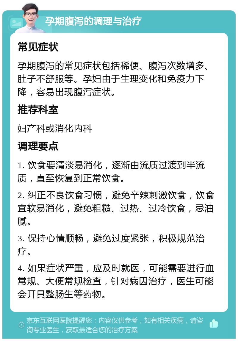 孕期腹泻的调理与治疗 常见症状 孕期腹泻的常见症状包括稀便、腹泻次数增多、肚子不舒服等。孕妇由于生理变化和免疫力下降，容易出现腹泻症状。 推荐科室 妇产科或消化内科 调理要点 1. 饮食要清淡易消化，逐渐由流质过渡到半流质，直至恢复到正常饮食。 2. 纠正不良饮食习惯，避免辛辣刺激饮食，饮食宜软易消化，避免粗糙、过热、过冷饮食，忌油腻。 3. 保持心情顺畅，避免过度紧张，积极规范治疗。 4. 如果症状严重，应及时就医，可能需要进行血常规、大便常规检查，针对病因治疗，医生可能会开具整肠生等药物。