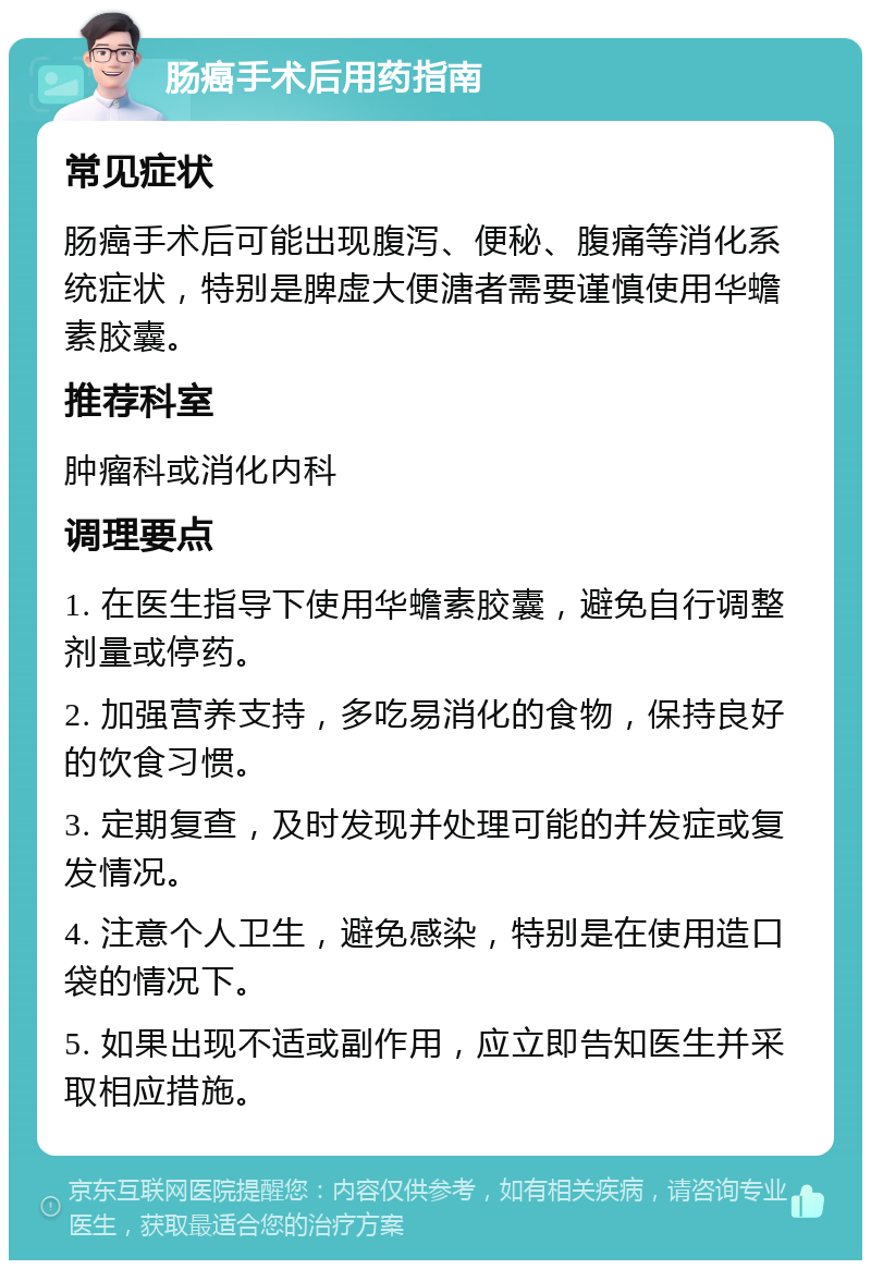 肠癌手术后用药指南 常见症状 肠癌手术后可能出现腹泻、便秘、腹痛等消化系统症状，特别是脾虚大便溏者需要谨慎使用华蟾素胶囊。 推荐科室 肿瘤科或消化内科 调理要点 1. 在医生指导下使用华蟾素胶囊，避免自行调整剂量或停药。 2. 加强营养支持，多吃易消化的食物，保持良好的饮食习惯。 3. 定期复查，及时发现并处理可能的并发症或复发情况。 4. 注意个人卫生，避免感染，特别是在使用造口袋的情况下。 5. 如果出现不适或副作用，应立即告知医生并采取相应措施。