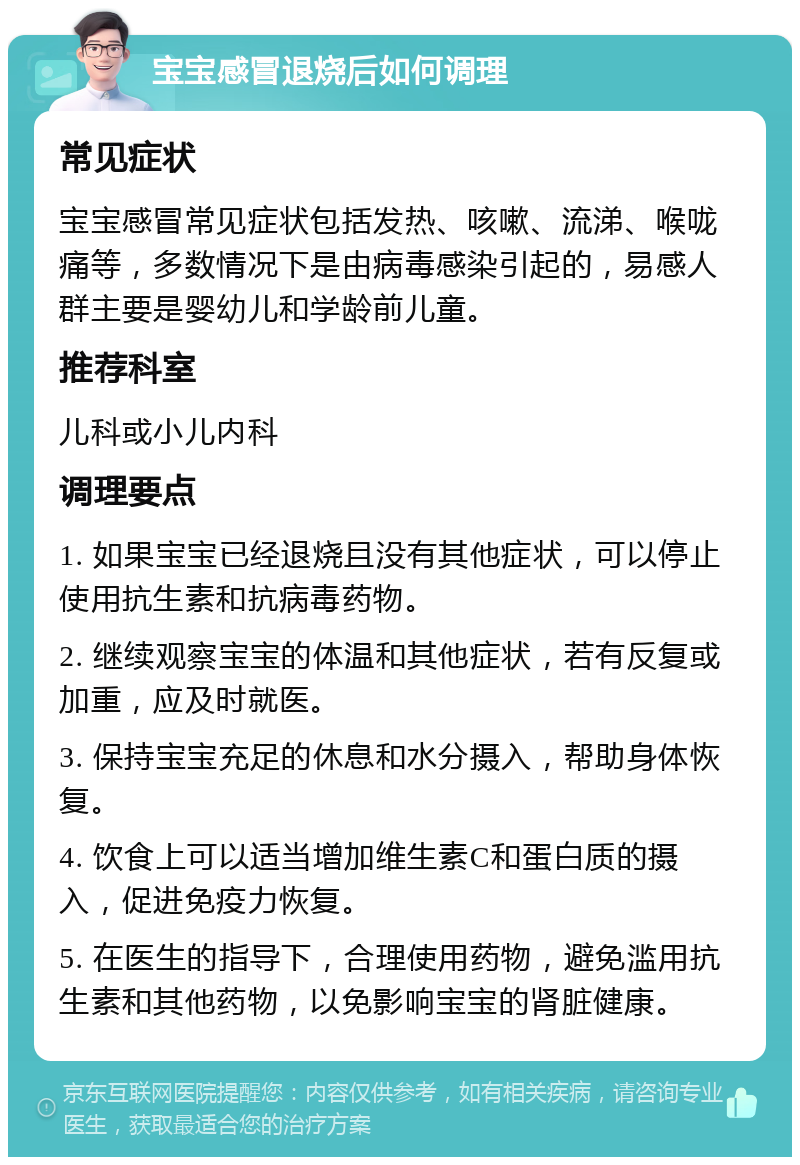 宝宝感冒退烧后如何调理 常见症状 宝宝感冒常见症状包括发热、咳嗽、流涕、喉咙痛等，多数情况下是由病毒感染引起的，易感人群主要是婴幼儿和学龄前儿童。 推荐科室 儿科或小儿内科 调理要点 1. 如果宝宝已经退烧且没有其他症状，可以停止使用抗生素和抗病毒药物。 2. 继续观察宝宝的体温和其他症状，若有反复或加重，应及时就医。 3. 保持宝宝充足的休息和水分摄入，帮助身体恢复。 4. 饮食上可以适当增加维生素C和蛋白质的摄入，促进免疫力恢复。 5. 在医生的指导下，合理使用药物，避免滥用抗生素和其他药物，以免影响宝宝的肾脏健康。