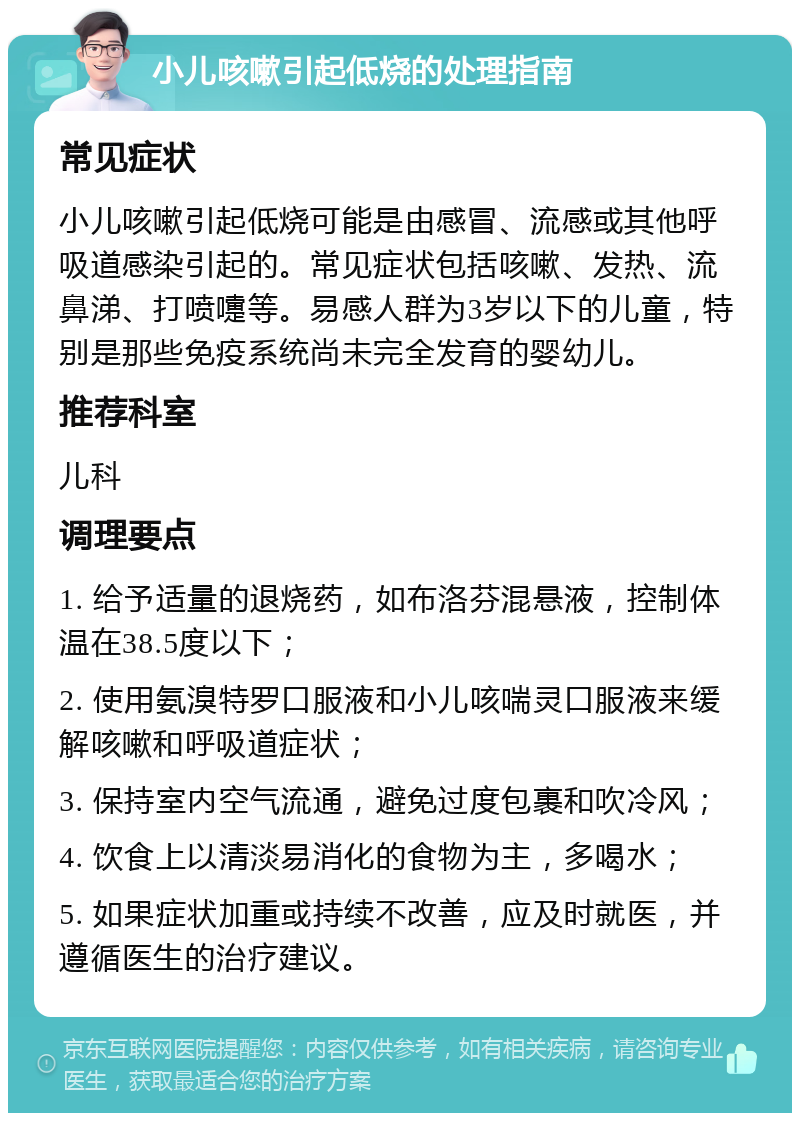 小儿咳嗽引起低烧的处理指南 常见症状 小儿咳嗽引起低烧可能是由感冒、流感或其他呼吸道感染引起的。常见症状包括咳嗽、发热、流鼻涕、打喷嚏等。易感人群为3岁以下的儿童，特别是那些免疫系统尚未完全发育的婴幼儿。 推荐科室 儿科 调理要点 1. 给予适量的退烧药，如布洛芬混悬液，控制体温在38.5度以下； 2. 使用氨溴特罗口服液和小儿咳喘灵口服液来缓解咳嗽和呼吸道症状； 3. 保持室内空气流通，避免过度包裹和吹冷风； 4. 饮食上以清淡易消化的食物为主，多喝水； 5. 如果症状加重或持续不改善，应及时就医，并遵循医生的治疗建议。