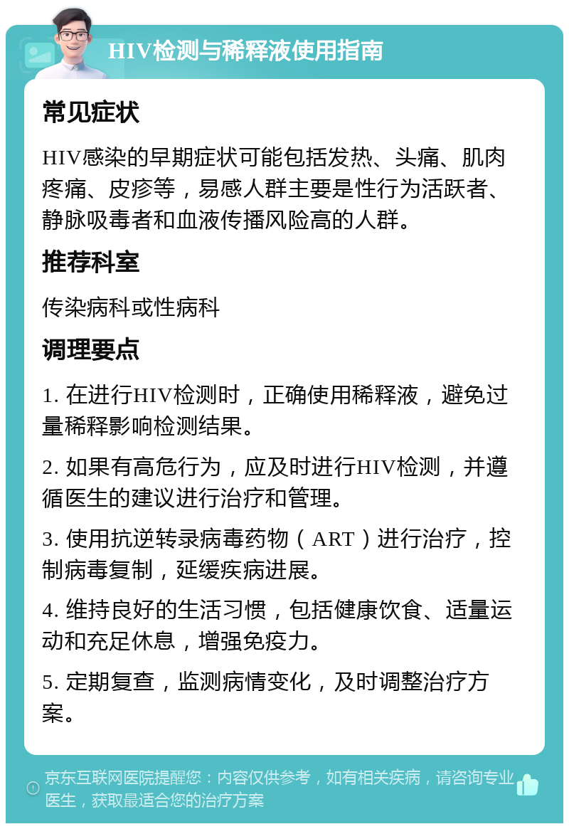 HIV检测与稀释液使用指南 常见症状 HIV感染的早期症状可能包括发热、头痛、肌肉疼痛、皮疹等，易感人群主要是性行为活跃者、静脉吸毒者和血液传播风险高的人群。 推荐科室 传染病科或性病科 调理要点 1. 在进行HIV检测时，正确使用稀释液，避免过量稀释影响检测结果。 2. 如果有高危行为，应及时进行HIV检测，并遵循医生的建议进行治疗和管理。 3. 使用抗逆转录病毒药物（ART）进行治疗，控制病毒复制，延缓疾病进展。 4. 维持良好的生活习惯，包括健康饮食、适量运动和充足休息，增强免疫力。 5. 定期复查，监测病情变化，及时调整治疗方案。