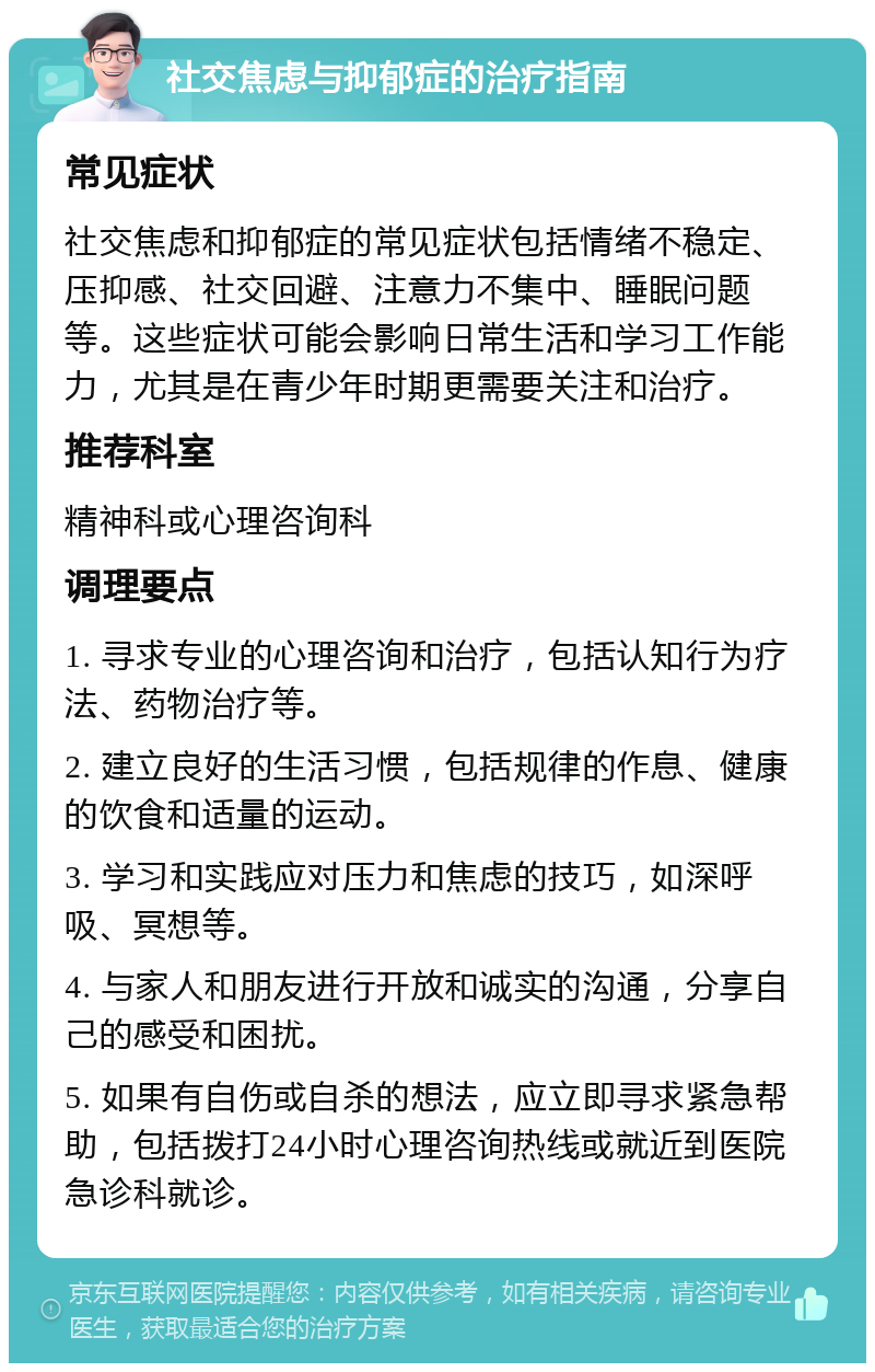 社交焦虑与抑郁症的治疗指南 常见症状 社交焦虑和抑郁症的常见症状包括情绪不稳定、压抑感、社交回避、注意力不集中、睡眠问题等。这些症状可能会影响日常生活和学习工作能力，尤其是在青少年时期更需要关注和治疗。 推荐科室 精神科或心理咨询科 调理要点 1. 寻求专业的心理咨询和治疗，包括认知行为疗法、药物治疗等。 2. 建立良好的生活习惯，包括规律的作息、健康的饮食和适量的运动。 3. 学习和实践应对压力和焦虑的技巧，如深呼吸、冥想等。 4. 与家人和朋友进行开放和诚实的沟通，分享自己的感受和困扰。 5. 如果有自伤或自杀的想法，应立即寻求紧急帮助，包括拨打24小时心理咨询热线或就近到医院急诊科就诊。