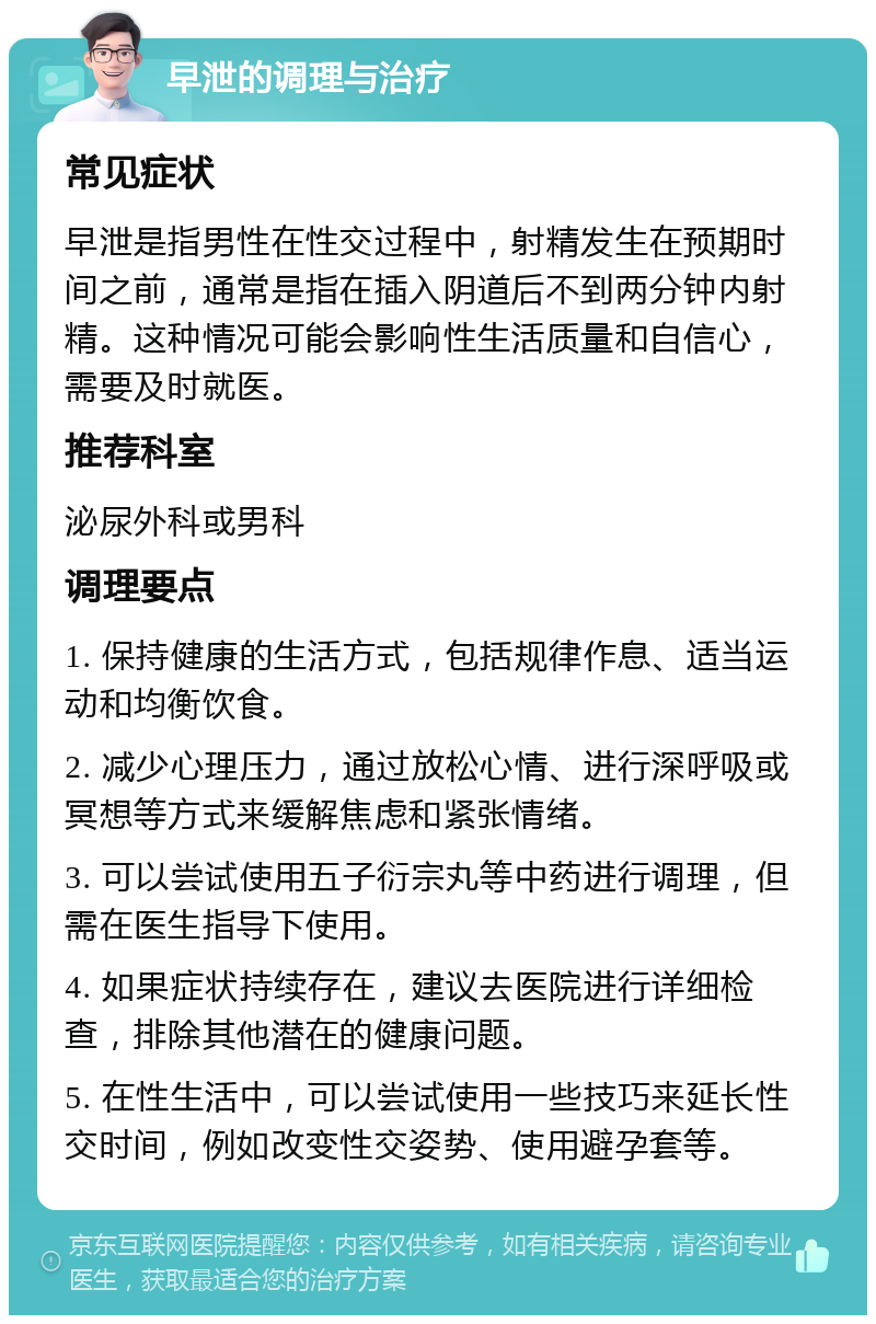 早泄的调理与治疗 常见症状 早泄是指男性在性交过程中，射精发生在预期时间之前，通常是指在插入阴道后不到两分钟内射精。这种情况可能会影响性生活质量和自信心，需要及时就医。 推荐科室 泌尿外科或男科 调理要点 1. 保持健康的生活方式，包括规律作息、适当运动和均衡饮食。 2. 减少心理压力，通过放松心情、进行深呼吸或冥想等方式来缓解焦虑和紧张情绪。 3. 可以尝试使用五子衍宗丸等中药进行调理，但需在医生指导下使用。 4. 如果症状持续存在，建议去医院进行详细检查，排除其他潜在的健康问题。 5. 在性生活中，可以尝试使用一些技巧来延长性交时间，例如改变性交姿势、使用避孕套等。