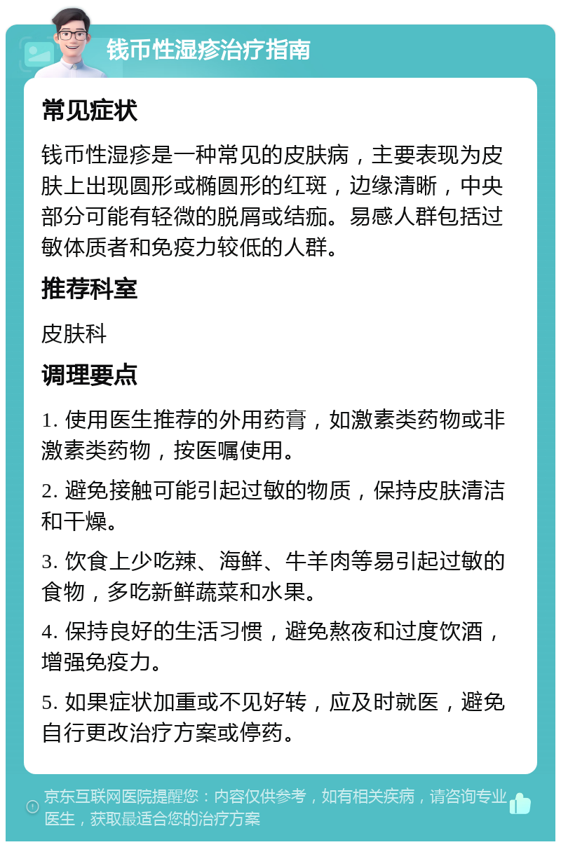 钱币性湿疹治疗指南 常见症状 钱币性湿疹是一种常见的皮肤病，主要表现为皮肤上出现圆形或椭圆形的红斑，边缘清晰，中央部分可能有轻微的脱屑或结痂。易感人群包括过敏体质者和免疫力较低的人群。 推荐科室 皮肤科 调理要点 1. 使用医生推荐的外用药膏，如激素类药物或非激素类药物，按医嘱使用。 2. 避免接触可能引起过敏的物质，保持皮肤清洁和干燥。 3. 饮食上少吃辣、海鲜、牛羊肉等易引起过敏的食物，多吃新鲜蔬菜和水果。 4. 保持良好的生活习惯，避免熬夜和过度饮酒，增强免疫力。 5. 如果症状加重或不见好转，应及时就医，避免自行更改治疗方案或停药。