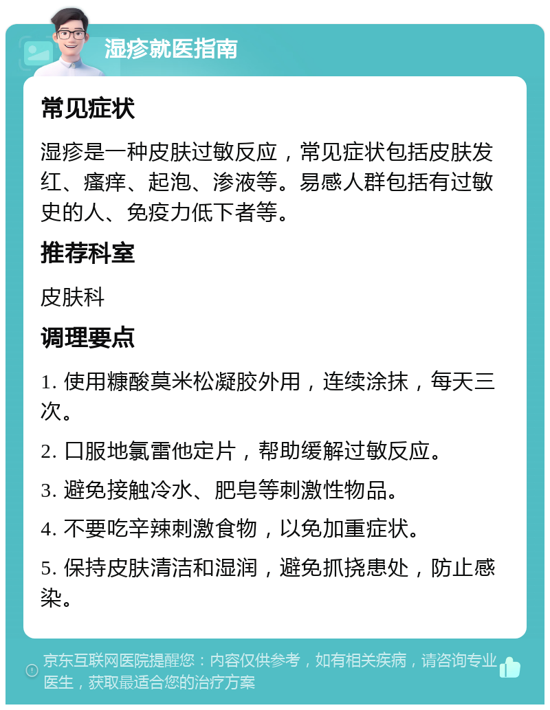 湿疹就医指南 常见症状 湿疹是一种皮肤过敏反应，常见症状包括皮肤发红、瘙痒、起泡、渗液等。易感人群包括有过敏史的人、免疫力低下者等。 推荐科室 皮肤科 调理要点 1. 使用糠酸莫米松凝胶外用，连续涂抹，每天三次。 2. 口服地氯雷他定片，帮助缓解过敏反应。 3. 避免接触冷水、肥皂等刺激性物品。 4. 不要吃辛辣刺激食物，以免加重症状。 5. 保持皮肤清洁和湿润，避免抓挠患处，防止感染。