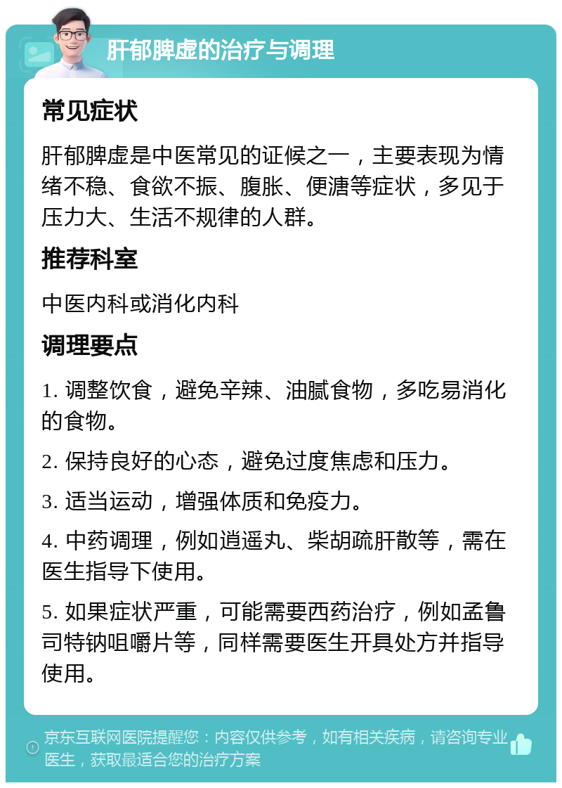 肝郁脾虚的治疗与调理 常见症状 肝郁脾虚是中医常见的证候之一，主要表现为情绪不稳、食欲不振、腹胀、便溏等症状，多见于压力大、生活不规律的人群。 推荐科室 中医内科或消化内科 调理要点 1. 调整饮食，避免辛辣、油腻食物，多吃易消化的食物。 2. 保持良好的心态，避免过度焦虑和压力。 3. 适当运动，增强体质和免疫力。 4. 中药调理，例如逍遥丸、柴胡疏肝散等，需在医生指导下使用。 5. 如果症状严重，可能需要西药治疗，例如孟鲁司特钠咀嚼片等，同样需要医生开具处方并指导使用。