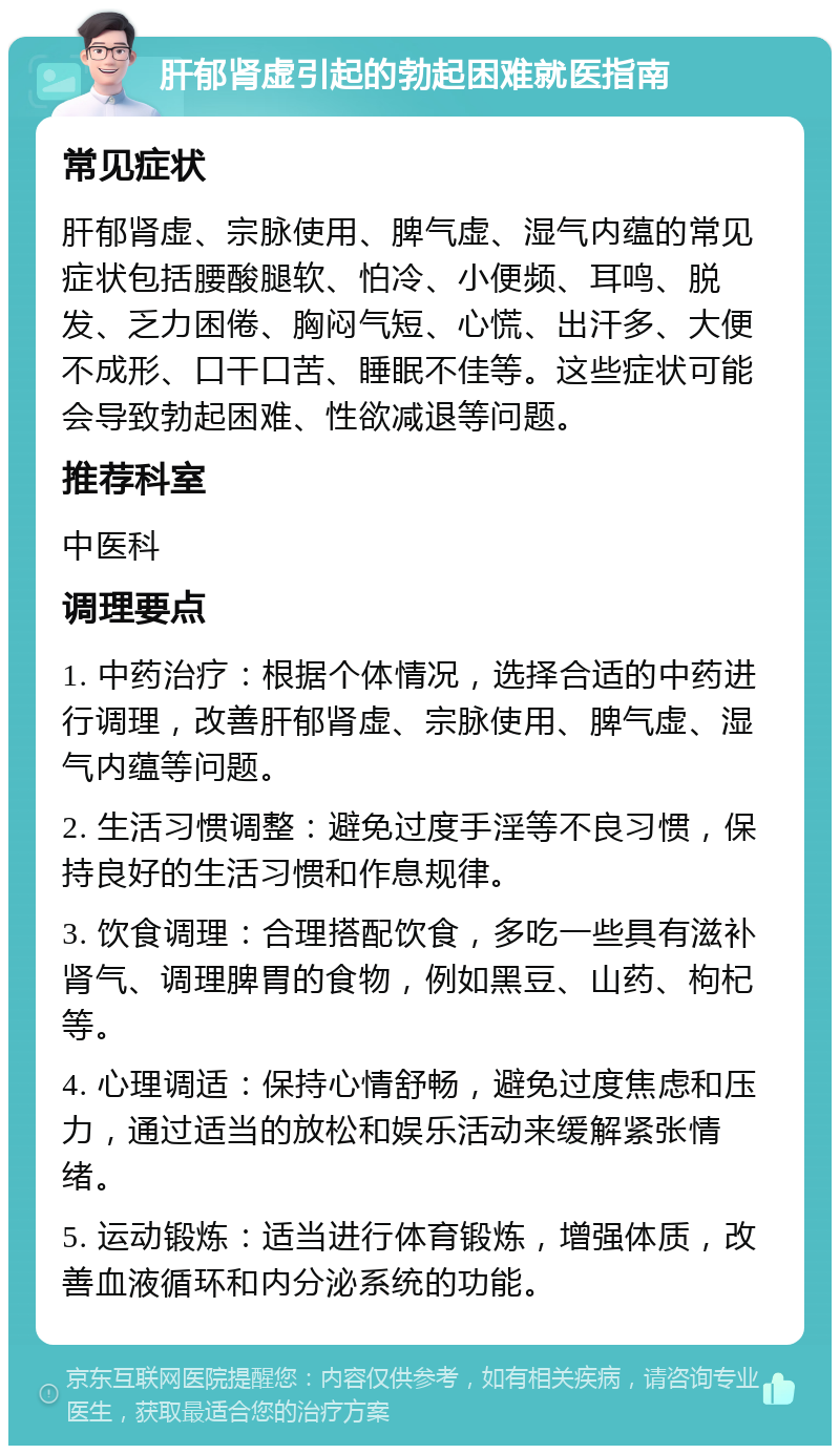 肝郁肾虚引起的勃起困难就医指南 常见症状 肝郁肾虚、宗脉使用、脾气虚、湿气内蕴的常见症状包括腰酸腿软、怕冷、小便频、耳鸣、脱发、乏力困倦、胸闷气短、心慌、出汗多、大便不成形、口干口苦、睡眠不佳等。这些症状可能会导致勃起困难、性欲减退等问题。 推荐科室 中医科 调理要点 1. 中药治疗：根据个体情况，选择合适的中药进行调理，改善肝郁肾虚、宗脉使用、脾气虚、湿气内蕴等问题。 2. 生活习惯调整：避免过度手淫等不良习惯，保持良好的生活习惯和作息规律。 3. 饮食调理：合理搭配饮食，多吃一些具有滋补肾气、调理脾胃的食物，例如黑豆、山药、枸杞等。 4. 心理调适：保持心情舒畅，避免过度焦虑和压力，通过适当的放松和娱乐活动来缓解紧张情绪。 5. 运动锻炼：适当进行体育锻炼，增强体质，改善血液循环和内分泌系统的功能。