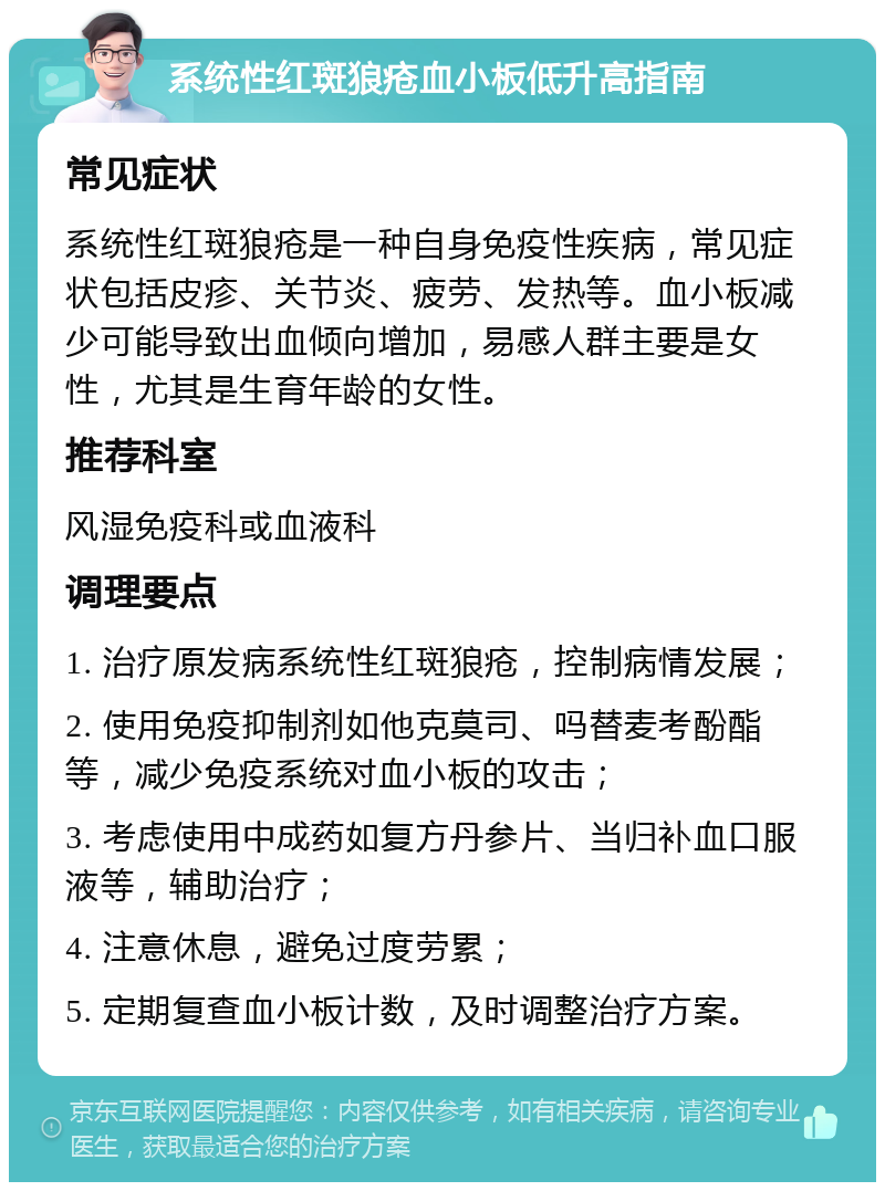 系统性红斑狼疮血小板低升高指南 常见症状 系统性红斑狼疮是一种自身免疫性疾病，常见症状包括皮疹、关节炎、疲劳、发热等。血小板减少可能导致出血倾向增加，易感人群主要是女性，尤其是生育年龄的女性。 推荐科室 风湿免疫科或血液科 调理要点 1. 治疗原发病系统性红斑狼疮，控制病情发展； 2. 使用免疫抑制剂如他克莫司、吗替麦考酚酯等，减少免疫系统对血小板的攻击； 3. 考虑使用中成药如复方丹参片、当归补血口服液等，辅助治疗； 4. 注意休息，避免过度劳累； 5. 定期复查血小板计数，及时调整治疗方案。