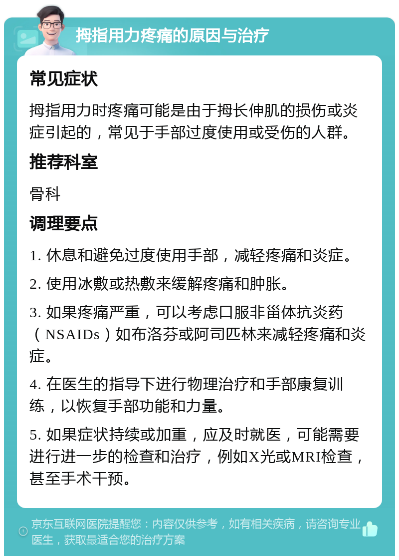 拇指用力疼痛的原因与治疗 常见症状 拇指用力时疼痛可能是由于拇长伸肌的损伤或炎症引起的，常见于手部过度使用或受伤的人群。 推荐科室 骨科 调理要点 1. 休息和避免过度使用手部，减轻疼痛和炎症。 2. 使用冰敷或热敷来缓解疼痛和肿胀。 3. 如果疼痛严重，可以考虑口服非甾体抗炎药（NSAIDs）如布洛芬或阿司匹林来减轻疼痛和炎症。 4. 在医生的指导下进行物理治疗和手部康复训练，以恢复手部功能和力量。 5. 如果症状持续或加重，应及时就医，可能需要进行进一步的检查和治疗，例如X光或MRI检查，甚至手术干预。