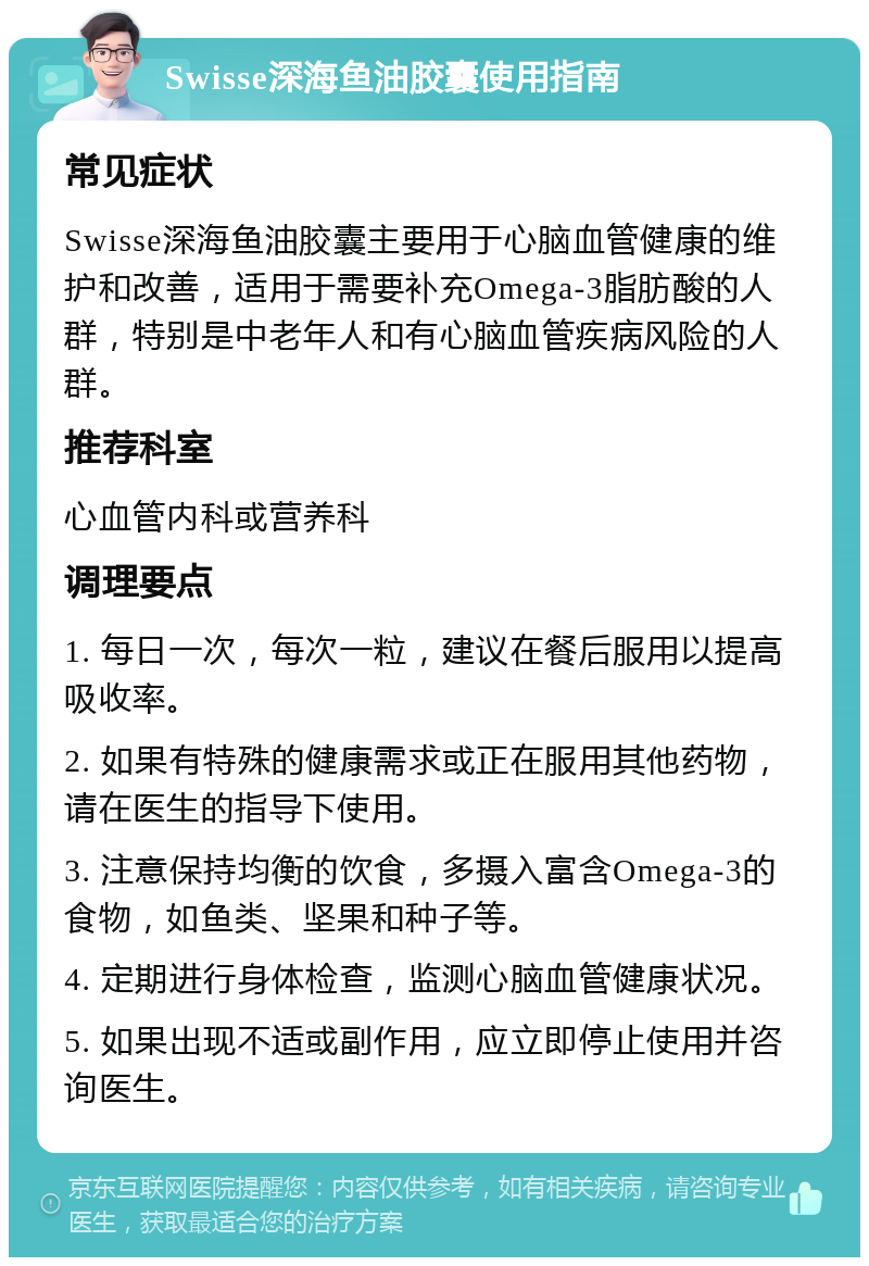 Swisse深海鱼油胶囊使用指南 常见症状 Swisse深海鱼油胶囊主要用于心脑血管健康的维护和改善，适用于需要补充Omega-3脂肪酸的人群，特别是中老年人和有心脑血管疾病风险的人群。 推荐科室 心血管内科或营养科 调理要点 1. 每日一次，每次一粒，建议在餐后服用以提高吸收率。 2. 如果有特殊的健康需求或正在服用其他药物，请在医生的指导下使用。 3. 注意保持均衡的饮食，多摄入富含Omega-3的食物，如鱼类、坚果和种子等。 4. 定期进行身体检查，监测心脑血管健康状况。 5. 如果出现不适或副作用，应立即停止使用并咨询医生。