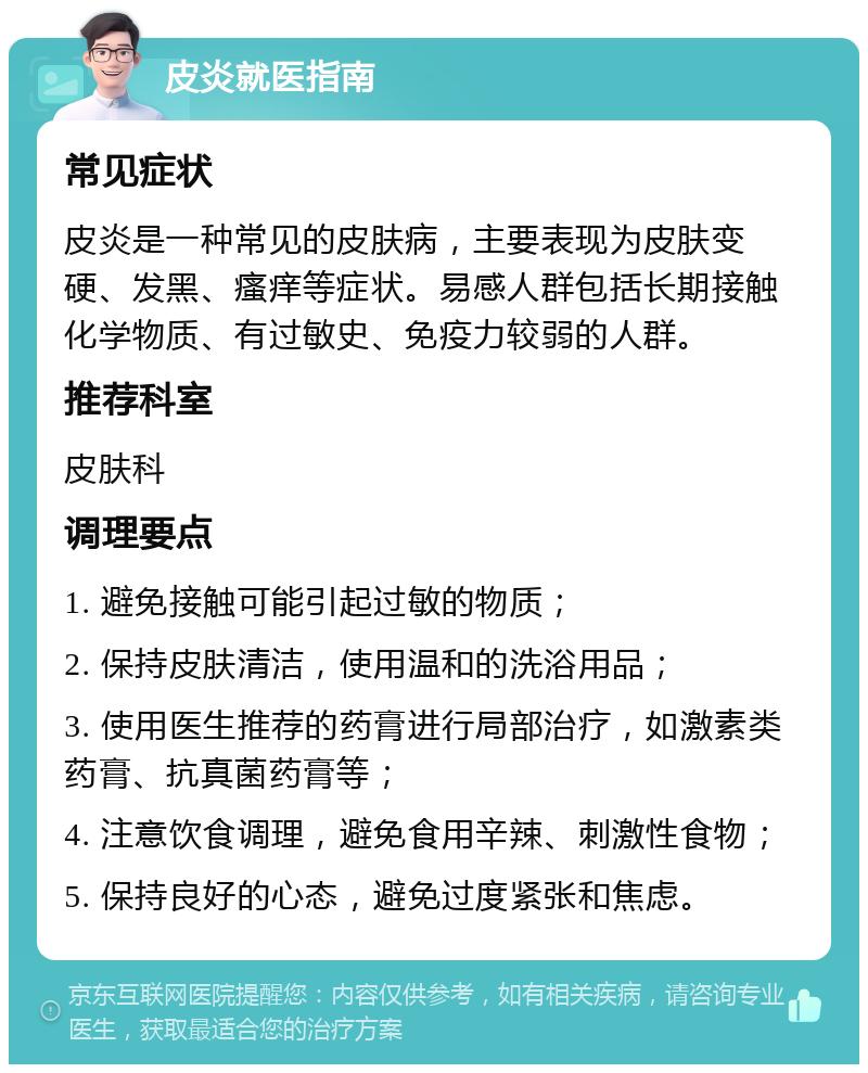 皮炎就医指南 常见症状 皮炎是一种常见的皮肤病，主要表现为皮肤变硬、发黑、瘙痒等症状。易感人群包括长期接触化学物质、有过敏史、免疫力较弱的人群。 推荐科室 皮肤科 调理要点 1. 避免接触可能引起过敏的物质； 2. 保持皮肤清洁，使用温和的洗浴用品； 3. 使用医生推荐的药膏进行局部治疗，如激素类药膏、抗真菌药膏等； 4. 注意饮食调理，避免食用辛辣、刺激性食物； 5. 保持良好的心态，避免过度紧张和焦虑。