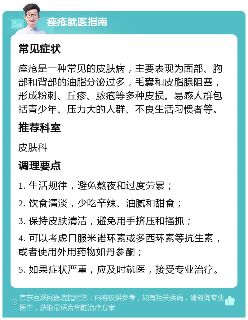 痤疮就医指南 常见症状 痤疮是一种常见的皮肤病，主要表现为面部、胸部和背部的油脂分泌过多，毛囊和皮脂腺阻塞，形成粉刺、丘疹、脓疱等多种皮损。易感人群包括青少年、压力大的人群、不良生活习惯者等。 推荐科室 皮肤科 调理要点 1. 生活规律，避免熬夜和过度劳累； 2. 饮食清淡，少吃辛辣、油腻和甜食； 3. 保持皮肤清洁，避免用手挤压和搔抓； 4. 可以考虑口服米诺环素或多西环素等抗生素，或者使用外用药物如丹参酮； 5. 如果症状严重，应及时就医，接受专业治疗。