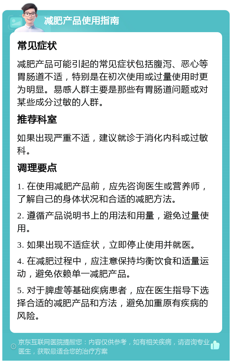 减肥产品使用指南 常见症状 减肥产品可能引起的常见症状包括腹泻、恶心等胃肠道不适，特别是在初次使用或过量使用时更为明显。易感人群主要是那些有胃肠道问题或对某些成分过敏的人群。 推荐科室 如果出现严重不适，建议就诊于消化内科或过敏科。 调理要点 1. 在使用减肥产品前，应先咨询医生或营养师，了解自己的身体状况和合适的减肥方法。 2. 遵循产品说明书上的用法和用量，避免过量使用。 3. 如果出现不适症状，立即停止使用并就医。 4. 在减肥过程中，应注意保持均衡饮食和适量运动，避免依赖单一减肥产品。 5. 对于脾虚等基础疾病患者，应在医生指导下选择合适的减肥产品和方法，避免加重原有疾病的风险。