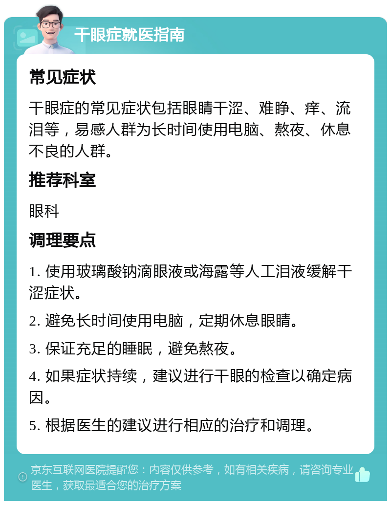 干眼症就医指南 常见症状 干眼症的常见症状包括眼睛干涩、难睁、痒、流泪等，易感人群为长时间使用电脑、熬夜、休息不良的人群。 推荐科室 眼科 调理要点 1. 使用玻璃酸钠滴眼液或海露等人工泪液缓解干涩症状。 2. 避免长时间使用电脑，定期休息眼睛。 3. 保证充足的睡眠，避免熬夜。 4. 如果症状持续，建议进行干眼的检查以确定病因。 5. 根据医生的建议进行相应的治疗和调理。