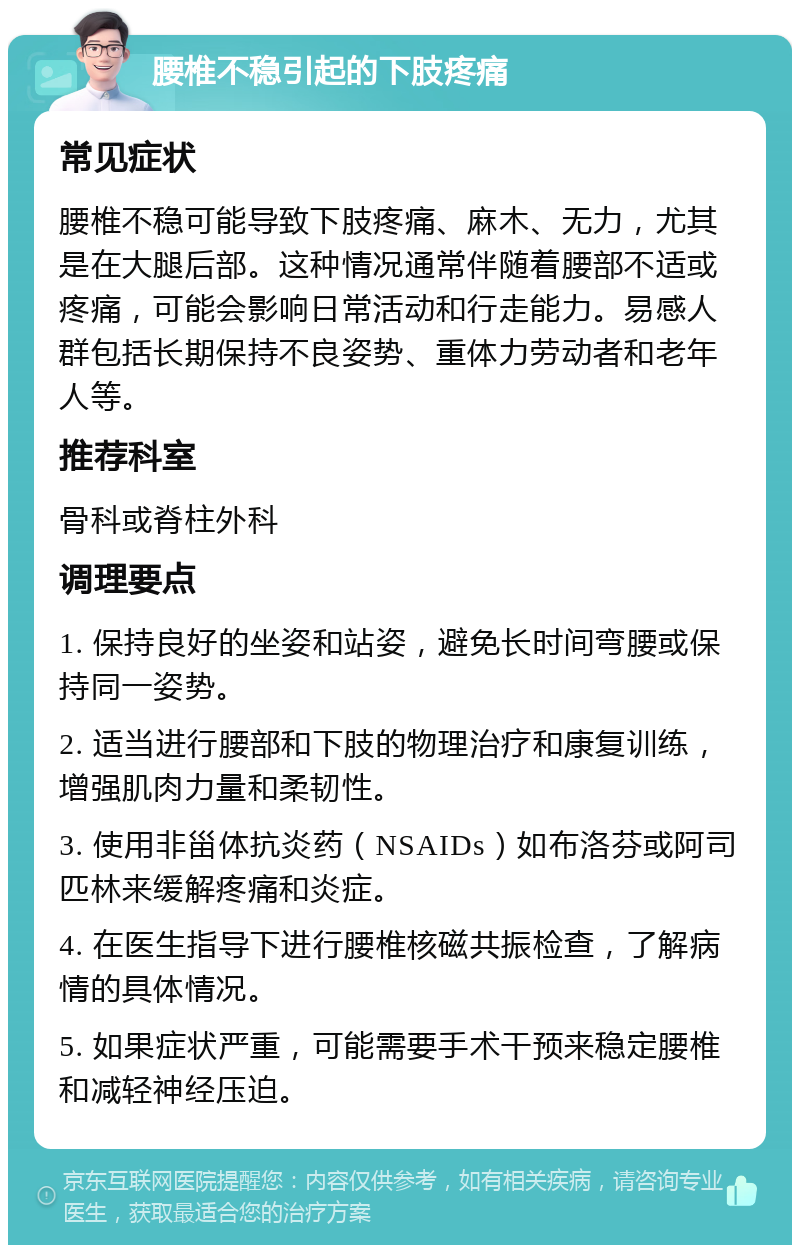 腰椎不稳引起的下肢疼痛 常见症状 腰椎不稳可能导致下肢疼痛、麻木、无力，尤其是在大腿后部。这种情况通常伴随着腰部不适或疼痛，可能会影响日常活动和行走能力。易感人群包括长期保持不良姿势、重体力劳动者和老年人等。 推荐科室 骨科或脊柱外科 调理要点 1. 保持良好的坐姿和站姿，避免长时间弯腰或保持同一姿势。 2. 适当进行腰部和下肢的物理治疗和康复训练，增强肌肉力量和柔韧性。 3. 使用非甾体抗炎药（NSAIDs）如布洛芬或阿司匹林来缓解疼痛和炎症。 4. 在医生指导下进行腰椎核磁共振检查，了解病情的具体情况。 5. 如果症状严重，可能需要手术干预来稳定腰椎和减轻神经压迫。