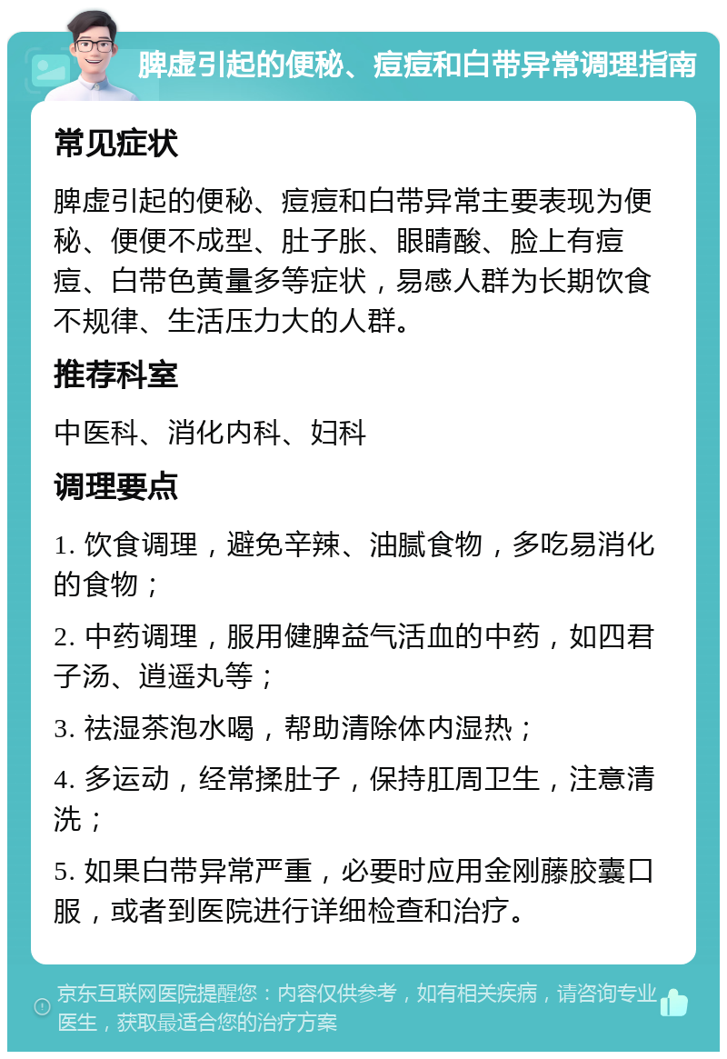 脾虚引起的便秘、痘痘和白带异常调理指南 常见症状 脾虚引起的便秘、痘痘和白带异常主要表现为便秘、便便不成型、肚子胀、眼睛酸、脸上有痘痘、白带色黄量多等症状，易感人群为长期饮食不规律、生活压力大的人群。 推荐科室 中医科、消化内科、妇科 调理要点 1. 饮食调理，避免辛辣、油腻食物，多吃易消化的食物； 2. 中药调理，服用健脾益气活血的中药，如四君子汤、逍遥丸等； 3. 祛湿茶泡水喝，帮助清除体内湿热； 4. 多运动，经常揉肚子，保持肛周卫生，注意清洗； 5. 如果白带异常严重，必要时应用金刚藤胶囊口服，或者到医院进行详细检查和治疗。