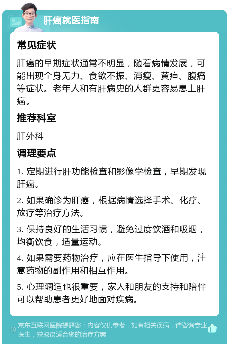 肝癌就医指南 常见症状 肝癌的早期症状通常不明显，随着病情发展，可能出现全身无力、食欲不振、消瘦、黄疸、腹痛等症状。老年人和有肝病史的人群更容易患上肝癌。 推荐科室 肝外科 调理要点 1. 定期进行肝功能检查和影像学检查，早期发现肝癌。 2. 如果确诊为肝癌，根据病情选择手术、化疗、放疗等治疗方法。 3. 保持良好的生活习惯，避免过度饮酒和吸烟，均衡饮食，适量运动。 4. 如果需要药物治疗，应在医生指导下使用，注意药物的副作用和相互作用。 5. 心理调适也很重要，家人和朋友的支持和陪伴可以帮助患者更好地面对疾病。