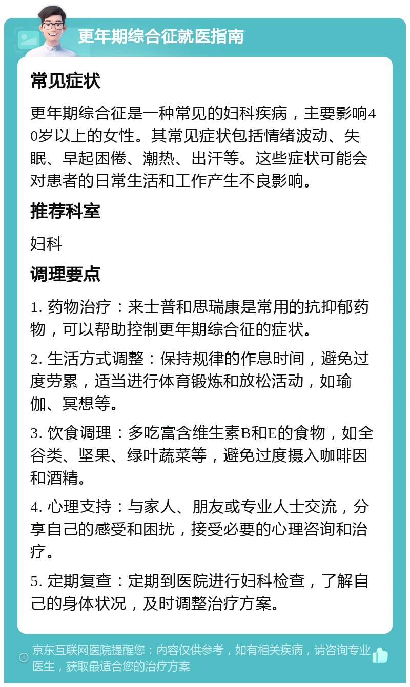 更年期综合征就医指南 常见症状 更年期综合征是一种常见的妇科疾病，主要影响40岁以上的女性。其常见症状包括情绪波动、失眠、早起困倦、潮热、出汗等。这些症状可能会对患者的日常生活和工作产生不良影响。 推荐科室 妇科 调理要点 1. 药物治疗：来士普和思瑞康是常用的抗抑郁药物，可以帮助控制更年期综合征的症状。 2. 生活方式调整：保持规律的作息时间，避免过度劳累，适当进行体育锻炼和放松活动，如瑜伽、冥想等。 3. 饮食调理：多吃富含维生素B和E的食物，如全谷类、坚果、绿叶蔬菜等，避免过度摄入咖啡因和酒精。 4. 心理支持：与家人、朋友或专业人士交流，分享自己的感受和困扰，接受必要的心理咨询和治疗。 5. 定期复查：定期到医院进行妇科检查，了解自己的身体状况，及时调整治疗方案。