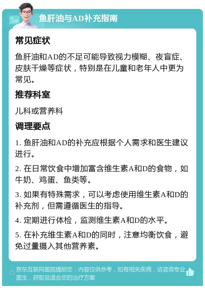 鱼肝油与AD补充指南 常见症状 鱼肝油和AD的不足可能导致视力模糊、夜盲症、皮肤干燥等症状，特别是在儿童和老年人中更为常见。 推荐科室 儿科或营养科 调理要点 1. 鱼肝油和AD的补充应根据个人需求和医生建议进行。 2. 在日常饮食中增加富含维生素A和D的食物，如牛奶、鸡蛋、鱼类等。 3. 如果有特殊需求，可以考虑使用维生素A和D的补充剂，但需遵循医生的指导。 4. 定期进行体检，监测维生素A和D的水平。 5. 在补充维生素A和D的同时，注意均衡饮食，避免过量摄入其他营养素。