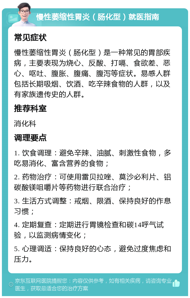 慢性萎缩性胃炎（肠化型）就医指南 常见症状 慢性萎缩性胃炎（肠化型）是一种常见的胃部疾病，主要表现为烧心、反酸、打嗝、食欲差、恶心、呕吐、腹胀、腹痛、腹泻等症状。易感人群包括长期吸烟、饮酒、吃辛辣食物的人群，以及有家族遗传史的人群。 推荐科室 消化科 调理要点 1. 饮食调理：避免辛辣、油腻、刺激性食物，多吃易消化、富含营养的食物； 2. 药物治疗：可使用雷贝拉唑、莫沙必利片、铝碳酸镁咀嚼片等药物进行联合治疗； 3. 生活方式调整：戒烟、限酒、保持良好的作息习惯； 4. 定期复查：定期进行胃镜检查和碳14呼气试验，以监测病情变化； 5. 心理调适：保持良好的心态，避免过度焦虑和压力。