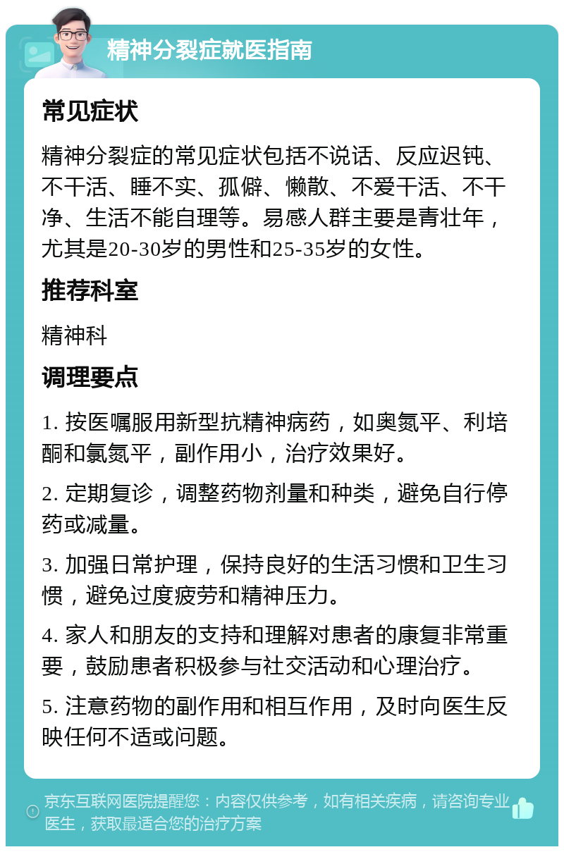 精神分裂症就医指南 常见症状 精神分裂症的常见症状包括不说话、反应迟钝、不干活、睡不实、孤僻、懒散、不爱干活、不干净、生活不能自理等。易感人群主要是青壮年，尤其是20-30岁的男性和25-35岁的女性。 推荐科室 精神科 调理要点 1. 按医嘱服用新型抗精神病药，如奥氮平、利培酮和氯氮平，副作用小，治疗效果好。 2. 定期复诊，调整药物剂量和种类，避免自行停药或减量。 3. 加强日常护理，保持良好的生活习惯和卫生习惯，避免过度疲劳和精神压力。 4. 家人和朋友的支持和理解对患者的康复非常重要，鼓励患者积极参与社交活动和心理治疗。 5. 注意药物的副作用和相互作用，及时向医生反映任何不适或问题。