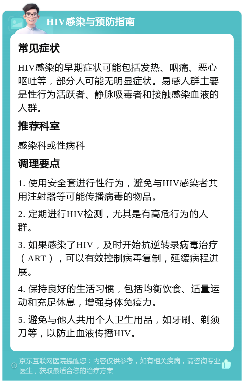 HIV感染与预防指南 常见症状 HIV感染的早期症状可能包括发热、咽痛、恶心呕吐等，部分人可能无明显症状。易感人群主要是性行为活跃者、静脉吸毒者和接触感染血液的人群。 推荐科室 感染科或性病科 调理要点 1. 使用安全套进行性行为，避免与HIV感染者共用注射器等可能传播病毒的物品。 2. 定期进行HIV检测，尤其是有高危行为的人群。 3. 如果感染了HIV，及时开始抗逆转录病毒治疗（ART），可以有效控制病毒复制，延缓病程进展。 4. 保持良好的生活习惯，包括均衡饮食、适量运动和充足休息，增强身体免疫力。 5. 避免与他人共用个人卫生用品，如牙刷、剃须刀等，以防止血液传播HIV。