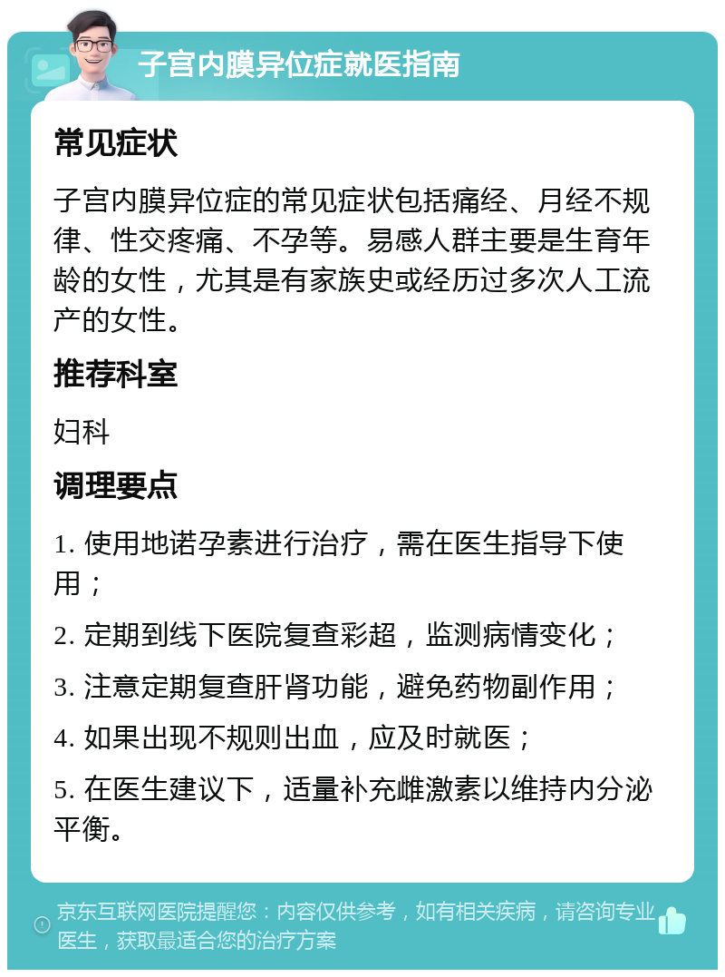 子宫内膜异位症就医指南 常见症状 子宫内膜异位症的常见症状包括痛经、月经不规律、性交疼痛、不孕等。易感人群主要是生育年龄的女性，尤其是有家族史或经历过多次人工流产的女性。 推荐科室 妇科 调理要点 1. 使用地诺孕素进行治疗，需在医生指导下使用； 2. 定期到线下医院复查彩超，监测病情变化； 3. 注意定期复查肝肾功能，避免药物副作用； 4. 如果出现不规则出血，应及时就医； 5. 在医生建议下，适量补充雌激素以维持内分泌平衡。