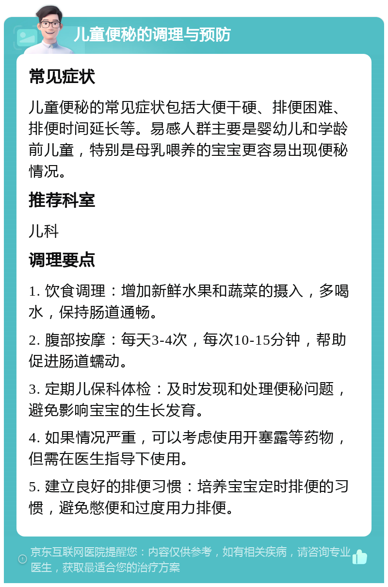 儿童便秘的调理与预防 常见症状 儿童便秘的常见症状包括大便干硬、排便困难、排便时间延长等。易感人群主要是婴幼儿和学龄前儿童，特别是母乳喂养的宝宝更容易出现便秘情况。 推荐科室 儿科 调理要点 1. 饮食调理：增加新鲜水果和蔬菜的摄入，多喝水，保持肠道通畅。 2. 腹部按摩：每天3-4次，每次10-15分钟，帮助促进肠道蠕动。 3. 定期儿保科体检：及时发现和处理便秘问题，避免影响宝宝的生长发育。 4. 如果情况严重，可以考虑使用开塞露等药物，但需在医生指导下使用。 5. 建立良好的排便习惯：培养宝宝定时排便的习惯，避免憋便和过度用力排便。