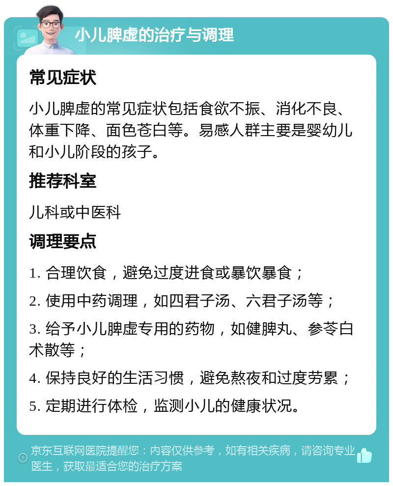 小儿脾虚的治疗与调理 常见症状 小儿脾虚的常见症状包括食欲不振、消化不良、体重下降、面色苍白等。易感人群主要是婴幼儿和小儿阶段的孩子。 推荐科室 儿科或中医科 调理要点 1. 合理饮食，避免过度进食或暴饮暴食； 2. 使用中药调理，如四君子汤、六君子汤等； 3. 给予小儿脾虚专用的药物，如健脾丸、参苓白术散等； 4. 保持良好的生活习惯，避免熬夜和过度劳累； 5. 定期进行体检，监测小儿的健康状况。