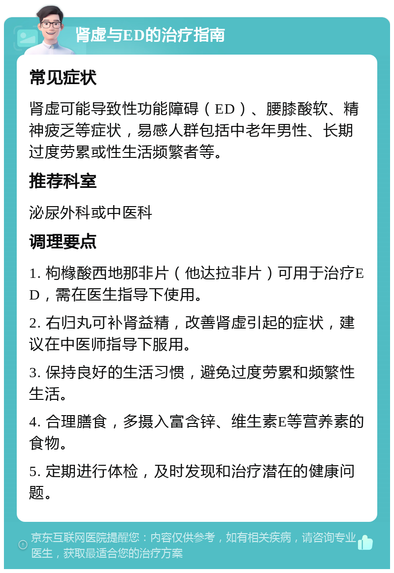 肾虚与ED的治疗指南 常见症状 肾虚可能导致性功能障碍（ED）、腰膝酸软、精神疲乏等症状，易感人群包括中老年男性、长期过度劳累或性生活频繁者等。 推荐科室 泌尿外科或中医科 调理要点 1. 枸橼酸西地那非片（他达拉非片）可用于治疗ED，需在医生指导下使用。 2. 右归丸可补肾益精，改善肾虚引起的症状，建议在中医师指导下服用。 3. 保持良好的生活习惯，避免过度劳累和频繁性生活。 4. 合理膳食，多摄入富含锌、维生素E等营养素的食物。 5. 定期进行体检，及时发现和治疗潜在的健康问题。