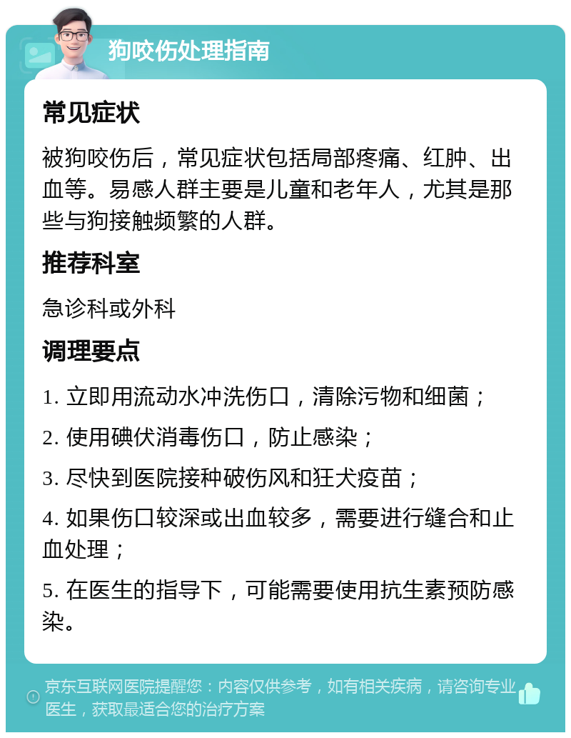 狗咬伤处理指南 常见症状 被狗咬伤后，常见症状包括局部疼痛、红肿、出血等。易感人群主要是儿童和老年人，尤其是那些与狗接触频繁的人群。 推荐科室 急诊科或外科 调理要点 1. 立即用流动水冲洗伤口，清除污物和细菌； 2. 使用碘伏消毒伤口，防止感染； 3. 尽快到医院接种破伤风和狂犬疫苗； 4. 如果伤口较深或出血较多，需要进行缝合和止血处理； 5. 在医生的指导下，可能需要使用抗生素预防感染。