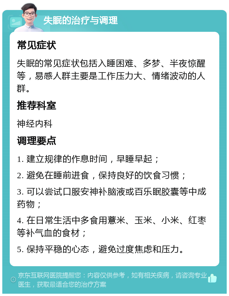 失眠的治疗与调理 常见症状 失眠的常见症状包括入睡困难、多梦、半夜惊醒等，易感人群主要是工作压力大、情绪波动的人群。 推荐科室 神经内科 调理要点 1. 建立规律的作息时间，早睡早起； 2. 避免在睡前进食，保持良好的饮食习惯； 3. 可以尝试口服安神补脑液或百乐眠胶囊等中成药物； 4. 在日常生活中多食用薏米、玉米、小米、红枣等补气血的食材； 5. 保持平稳的心态，避免过度焦虑和压力。