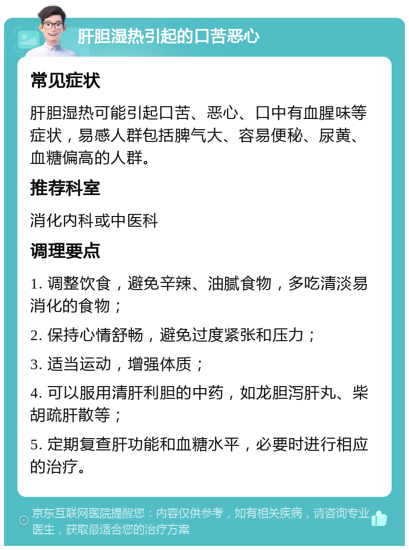 肝胆湿热引起的口苦恶心 常见症状 肝胆湿热可能引起口苦、恶心、口中有血腥味等症状，易感人群包括脾气大、容易便秘、尿黄、血糖偏高的人群。 推荐科室 消化内科或中医科 调理要点 1. 调整饮食，避免辛辣、油腻食物，多吃清淡易消化的食物； 2. 保持心情舒畅，避免过度紧张和压力； 3. 适当运动，增强体质； 4. 可以服用清肝利胆的中药，如龙胆泻肝丸、柴胡疏肝散等； 5. 定期复查肝功能和血糖水平，必要时进行相应的治疗。