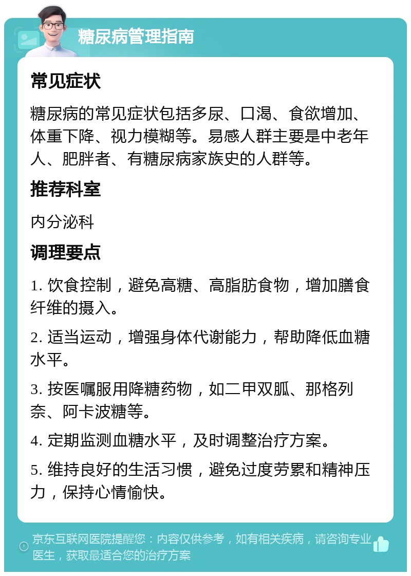 糖尿病管理指南 常见症状 糖尿病的常见症状包括多尿、口渴、食欲增加、体重下降、视力模糊等。易感人群主要是中老年人、肥胖者、有糖尿病家族史的人群等。 推荐科室 内分泌科 调理要点 1. 饮食控制，避免高糖、高脂肪食物，增加膳食纤维的摄入。 2. 适当运动，增强身体代谢能力，帮助降低血糖水平。 3. 按医嘱服用降糖药物，如二甲双胍、那格列奈、阿卡波糖等。 4. 定期监测血糖水平，及时调整治疗方案。 5. 维持良好的生活习惯，避免过度劳累和精神压力，保持心情愉快。