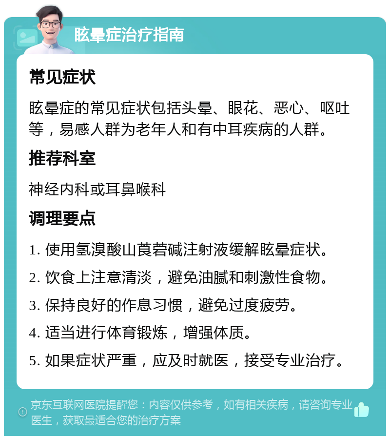 眩晕症治疗指南 常见症状 眩晕症的常见症状包括头晕、眼花、恶心、呕吐等，易感人群为老年人和有中耳疾病的人群。 推荐科室 神经内科或耳鼻喉科 调理要点 1. 使用氢溴酸山莨菪碱注射液缓解眩晕症状。 2. 饮食上注意清淡，避免油腻和刺激性食物。 3. 保持良好的作息习惯，避免过度疲劳。 4. 适当进行体育锻炼，增强体质。 5. 如果症状严重，应及时就医，接受专业治疗。