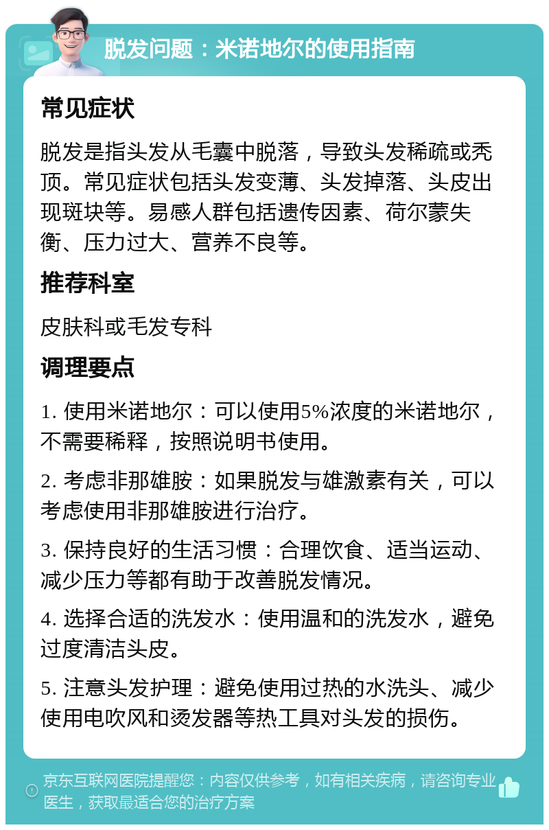 脱发问题：米诺地尔的使用指南 常见症状 脱发是指头发从毛囊中脱落，导致头发稀疏或秃顶。常见症状包括头发变薄、头发掉落、头皮出现斑块等。易感人群包括遗传因素、荷尔蒙失衡、压力过大、营养不良等。 推荐科室 皮肤科或毛发专科 调理要点 1. 使用米诺地尔：可以使用5%浓度的米诺地尔，不需要稀释，按照说明书使用。 2. 考虑非那雄胺：如果脱发与雄激素有关，可以考虑使用非那雄胺进行治疗。 3. 保持良好的生活习惯：合理饮食、适当运动、减少压力等都有助于改善脱发情况。 4. 选择合适的洗发水：使用温和的洗发水，避免过度清洁头皮。 5. 注意头发护理：避免使用过热的水洗头、减少使用电吹风和烫发器等热工具对头发的损伤。