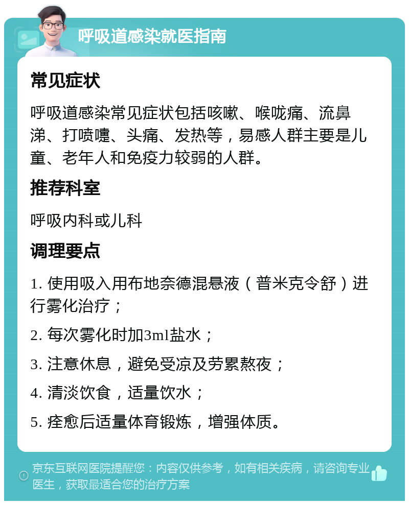 呼吸道感染就医指南 常见症状 呼吸道感染常见症状包括咳嗽、喉咙痛、流鼻涕、打喷嚏、头痛、发热等，易感人群主要是儿童、老年人和免疫力较弱的人群。 推荐科室 呼吸内科或儿科 调理要点 1. 使用吸入用布地奈德混悬液（普米克令舒）进行雾化治疗； 2. 每次雾化时加3ml盐水； 3. 注意休息，避免受凉及劳累熬夜； 4. 清淡饮食，适量饮水； 5. 痊愈后适量体育锻炼，增强体质。