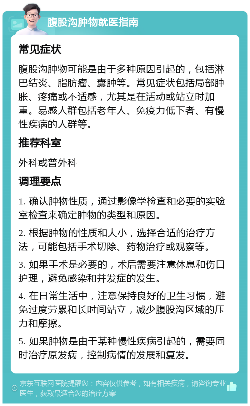 腹股沟肿物就医指南 常见症状 腹股沟肿物可能是由于多种原因引起的，包括淋巴结炎、脂肪瘤、囊肿等。常见症状包括局部肿胀、疼痛或不适感，尤其是在活动或站立时加重。易感人群包括老年人、免疫力低下者、有慢性疾病的人群等。 推荐科室 外科或普外科 调理要点 1. 确认肿物性质，通过影像学检查和必要的实验室检查来确定肿物的类型和原因。 2. 根据肿物的性质和大小，选择合适的治疗方法，可能包括手术切除、药物治疗或观察等。 3. 如果手术是必要的，术后需要注意休息和伤口护理，避免感染和并发症的发生。 4. 在日常生活中，注意保持良好的卫生习惯，避免过度劳累和长时间站立，减少腹股沟区域的压力和摩擦。 5. 如果肿物是由于某种慢性疾病引起的，需要同时治疗原发病，控制病情的发展和复发。