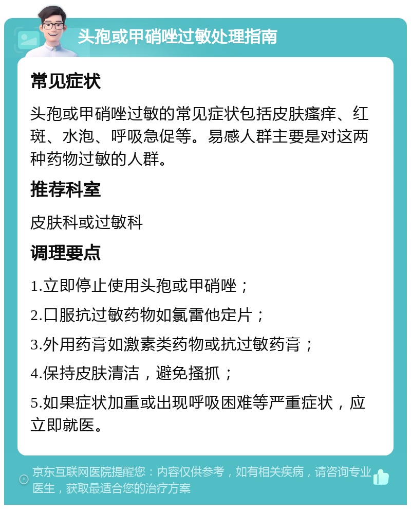 头孢或甲硝唑过敏处理指南 常见症状 头孢或甲硝唑过敏的常见症状包括皮肤瘙痒、红斑、水泡、呼吸急促等。易感人群主要是对这两种药物过敏的人群。 推荐科室 皮肤科或过敏科 调理要点 1.立即停止使用头孢或甲硝唑； 2.口服抗过敏药物如氯雷他定片； 3.外用药膏如激素类药物或抗过敏药膏； 4.保持皮肤清洁，避免搔抓； 5.如果症状加重或出现呼吸困难等严重症状，应立即就医。