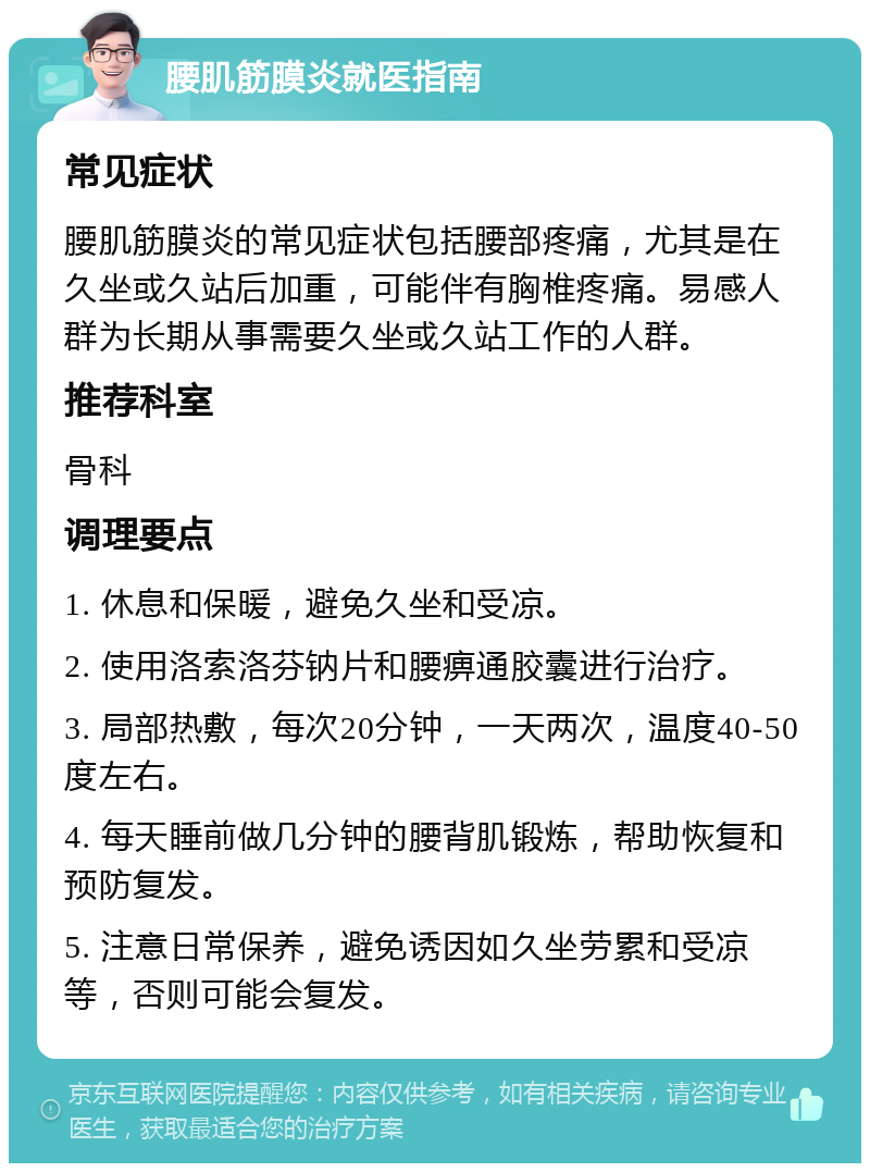 腰肌筋膜炎就医指南 常见症状 腰肌筋膜炎的常见症状包括腰部疼痛，尤其是在久坐或久站后加重，可能伴有胸椎疼痛。易感人群为长期从事需要久坐或久站工作的人群。 推荐科室 骨科 调理要点 1. 休息和保暖，避免久坐和受凉。 2. 使用洛索洛芬钠片和腰痹通胶囊进行治疗。 3. 局部热敷，每次20分钟，一天两次，温度40-50度左右。 4. 每天睡前做几分钟的腰背肌锻炼，帮助恢复和预防复发。 5. 注意日常保养，避免诱因如久坐劳累和受凉等，否则可能会复发。