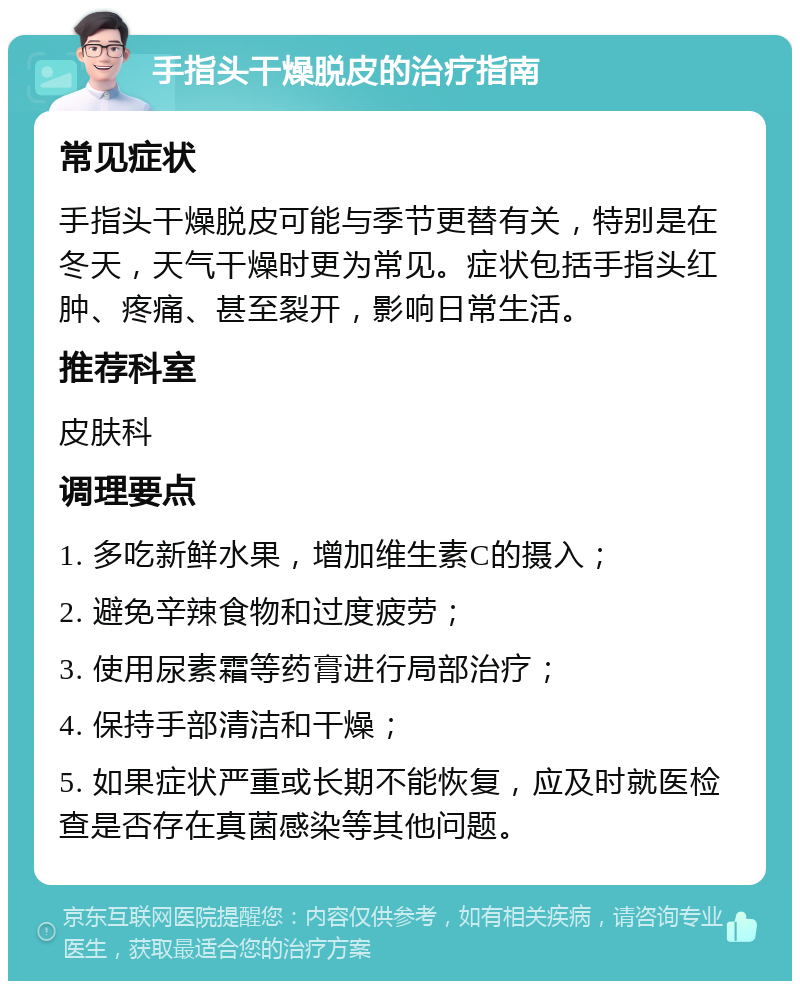 手指头干燥脱皮的治疗指南 常见症状 手指头干燥脱皮可能与季节更替有关，特别是在冬天，天气干燥时更为常见。症状包括手指头红肿、疼痛、甚至裂开，影响日常生活。 推荐科室 皮肤科 调理要点 1. 多吃新鲜水果，增加维生素C的摄入； 2. 避免辛辣食物和过度疲劳； 3. 使用尿素霜等药膏进行局部治疗； 4. 保持手部清洁和干燥； 5. 如果症状严重或长期不能恢复，应及时就医检查是否存在真菌感染等其他问题。