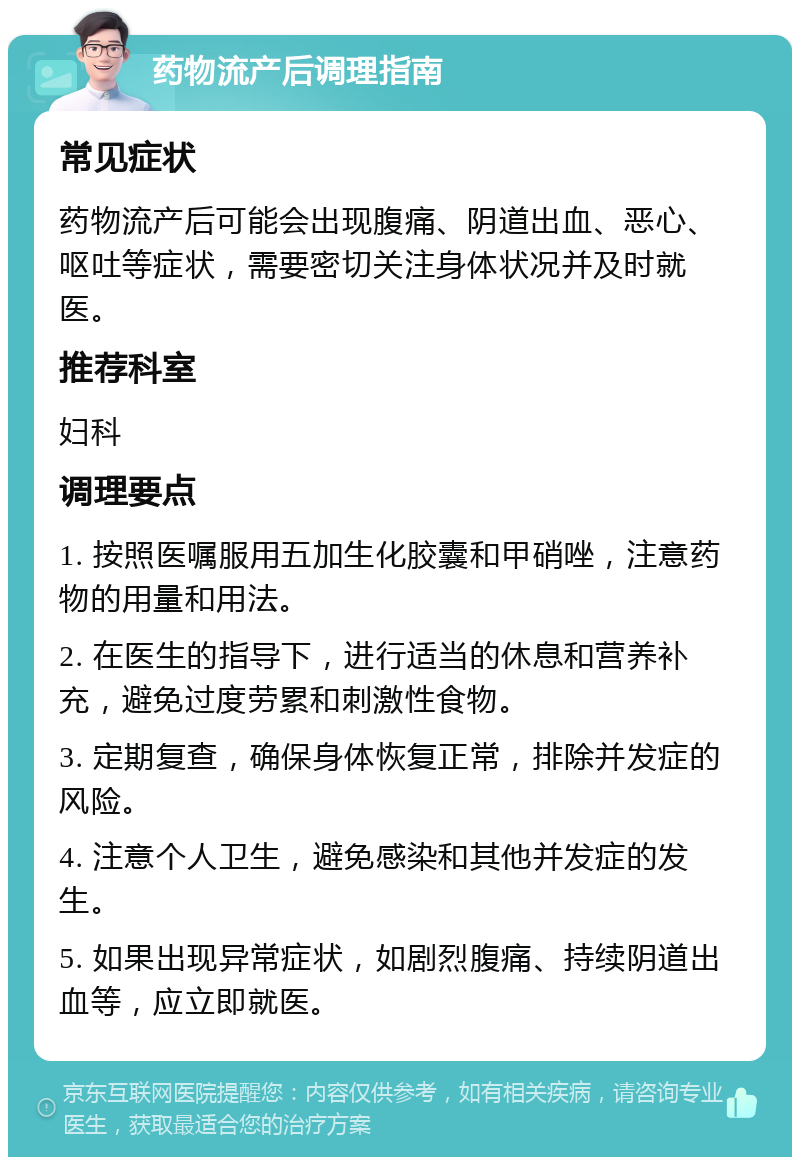 药物流产后调理指南 常见症状 药物流产后可能会出现腹痛、阴道出血、恶心、呕吐等症状，需要密切关注身体状况并及时就医。 推荐科室 妇科 调理要点 1. 按照医嘱服用五加生化胶囊和甲硝唑，注意药物的用量和用法。 2. 在医生的指导下，进行适当的休息和营养补充，避免过度劳累和刺激性食物。 3. 定期复查，确保身体恢复正常，排除并发症的风险。 4. 注意个人卫生，避免感染和其他并发症的发生。 5. 如果出现异常症状，如剧烈腹痛、持续阴道出血等，应立即就医。