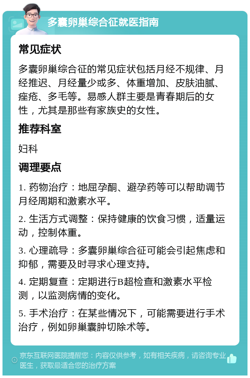 多囊卵巢综合征就医指南 常见症状 多囊卵巢综合征的常见症状包括月经不规律、月经推迟、月经量少或多、体重增加、皮肤油腻、痤疮、多毛等。易感人群主要是青春期后的女性，尤其是那些有家族史的女性。 推荐科室 妇科 调理要点 1. 药物治疗：地屈孕酮、避孕药等可以帮助调节月经周期和激素水平。 2. 生活方式调整：保持健康的饮食习惯，适量运动，控制体重。 3. 心理疏导：多囊卵巢综合征可能会引起焦虑和抑郁，需要及时寻求心理支持。 4. 定期复查：定期进行B超检查和激素水平检测，以监测病情的变化。 5. 手术治疗：在某些情况下，可能需要进行手术治疗，例如卵巢囊肿切除术等。