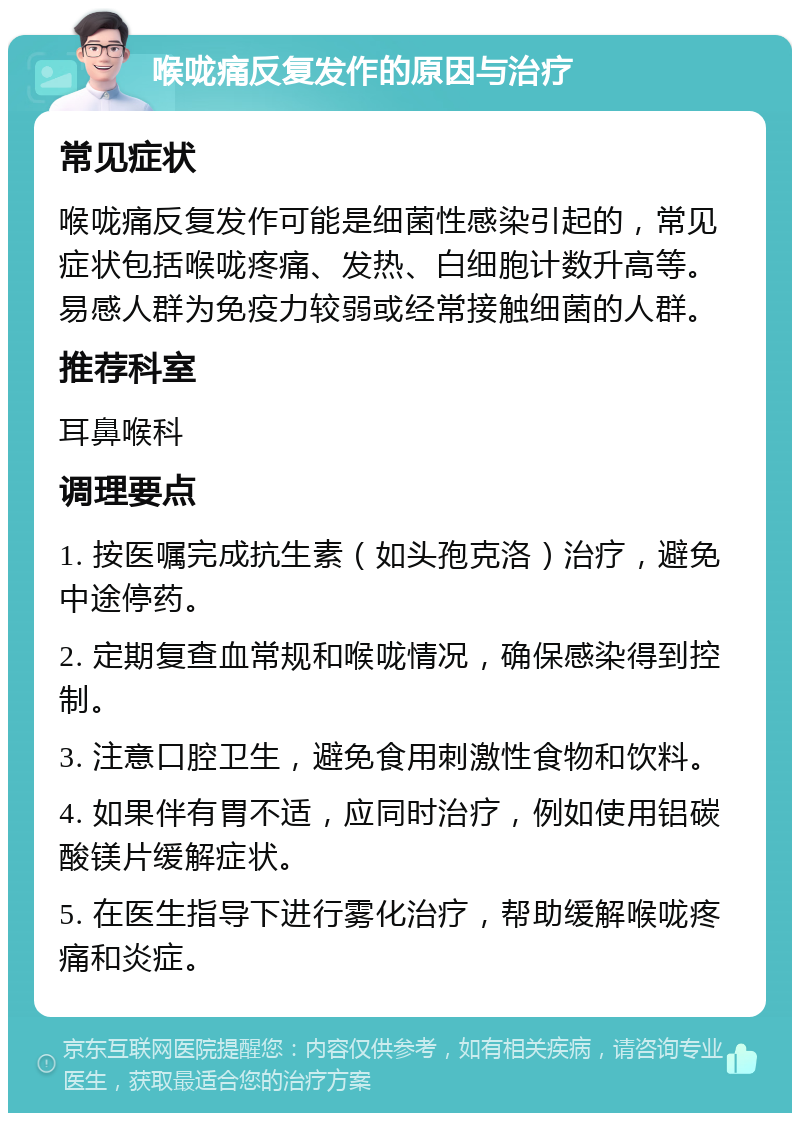 喉咙痛反复发作的原因与治疗 常见症状 喉咙痛反复发作可能是细菌性感染引起的，常见症状包括喉咙疼痛、发热、白细胞计数升高等。易感人群为免疫力较弱或经常接触细菌的人群。 推荐科室 耳鼻喉科 调理要点 1. 按医嘱完成抗生素（如头孢克洛）治疗，避免中途停药。 2. 定期复查血常规和喉咙情况，确保感染得到控制。 3. 注意口腔卫生，避免食用刺激性食物和饮料。 4. 如果伴有胃不适，应同时治疗，例如使用铝碳酸镁片缓解症状。 5. 在医生指导下进行雾化治疗，帮助缓解喉咙疼痛和炎症。