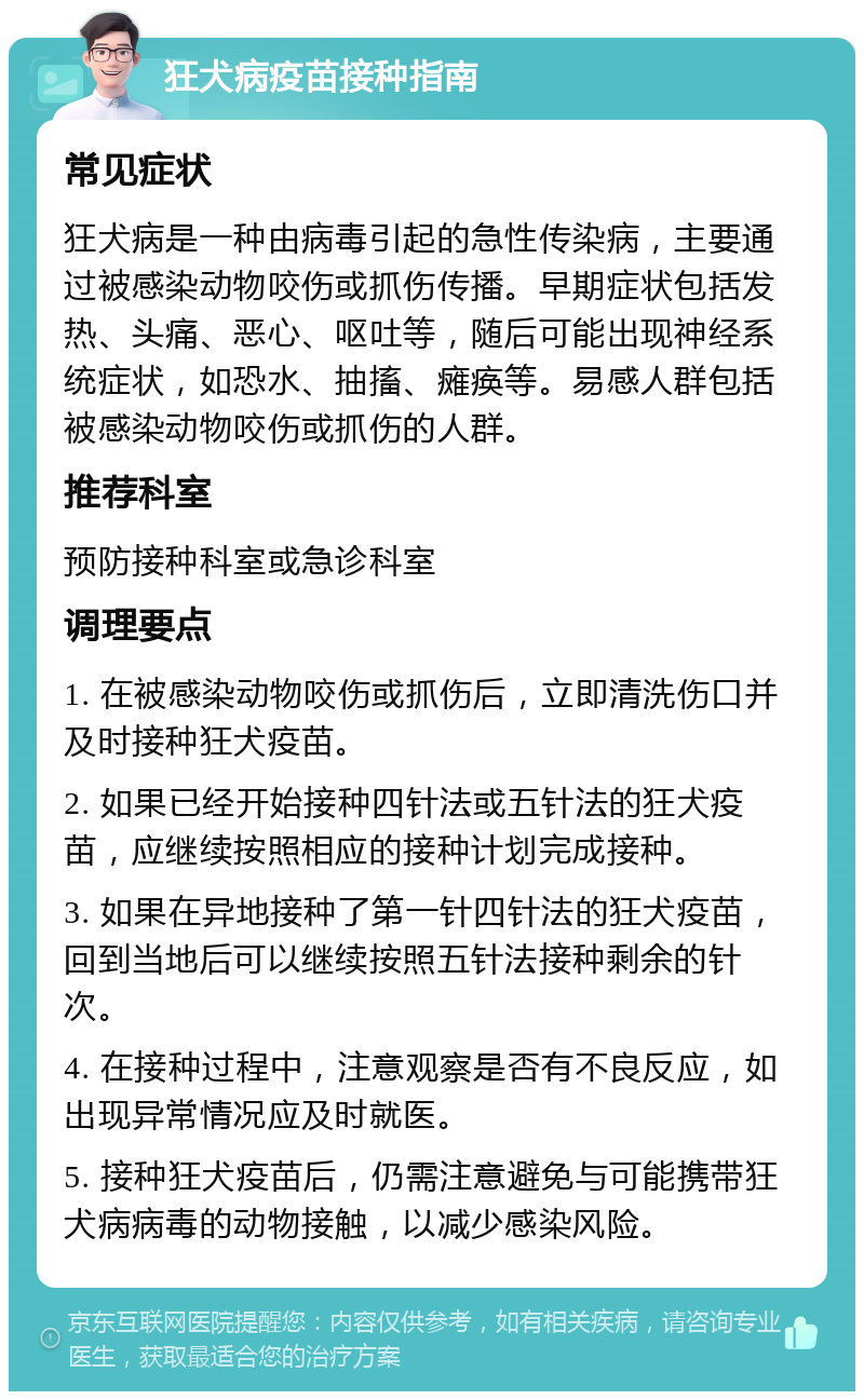 狂犬病疫苗接种指南 常见症状 狂犬病是一种由病毒引起的急性传染病，主要通过被感染动物咬伤或抓伤传播。早期症状包括发热、头痛、恶心、呕吐等，随后可能出现神经系统症状，如恐水、抽搐、瘫痪等。易感人群包括被感染动物咬伤或抓伤的人群。 推荐科室 预防接种科室或急诊科室 调理要点 1. 在被感染动物咬伤或抓伤后，立即清洗伤口并及时接种狂犬疫苗。 2. 如果已经开始接种四针法或五针法的狂犬疫苗，应继续按照相应的接种计划完成接种。 3. 如果在异地接种了第一针四针法的狂犬疫苗，回到当地后可以继续按照五针法接种剩余的针次。 4. 在接种过程中，注意观察是否有不良反应，如出现异常情况应及时就医。 5. 接种狂犬疫苗后，仍需注意避免与可能携带狂犬病病毒的动物接触，以减少感染风险。