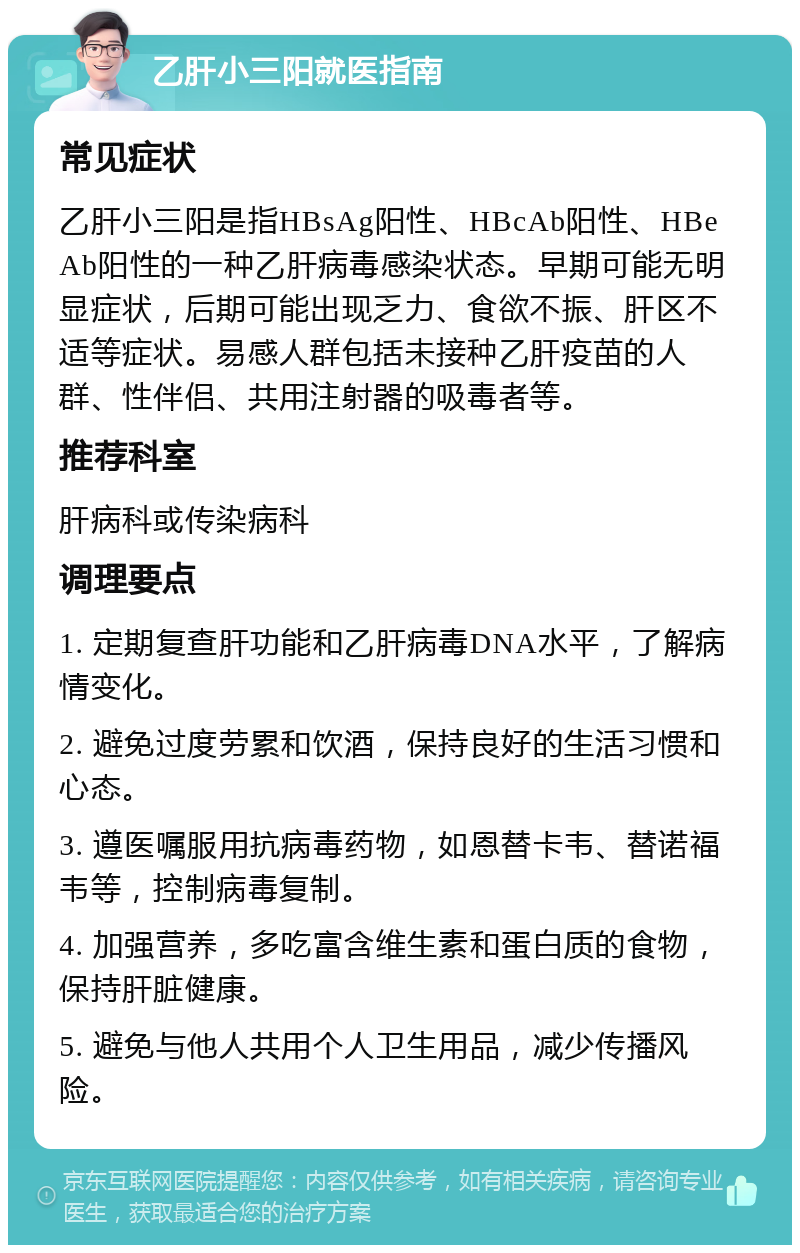 乙肝小三阳就医指南 常见症状 乙肝小三阳是指HBsAg阳性、HBcAb阳性、HBeAb阳性的一种乙肝病毒感染状态。早期可能无明显症状，后期可能出现乏力、食欲不振、肝区不适等症状。易感人群包括未接种乙肝疫苗的人群、性伴侣、共用注射器的吸毒者等。 推荐科室 肝病科或传染病科 调理要点 1. 定期复查肝功能和乙肝病毒DNA水平，了解病情变化。 2. 避免过度劳累和饮酒，保持良好的生活习惯和心态。 3. 遵医嘱服用抗病毒药物，如恩替卡韦、替诺福韦等，控制病毒复制。 4. 加强营养，多吃富含维生素和蛋白质的食物，保持肝脏健康。 5. 避免与他人共用个人卫生用品，减少传播风险。