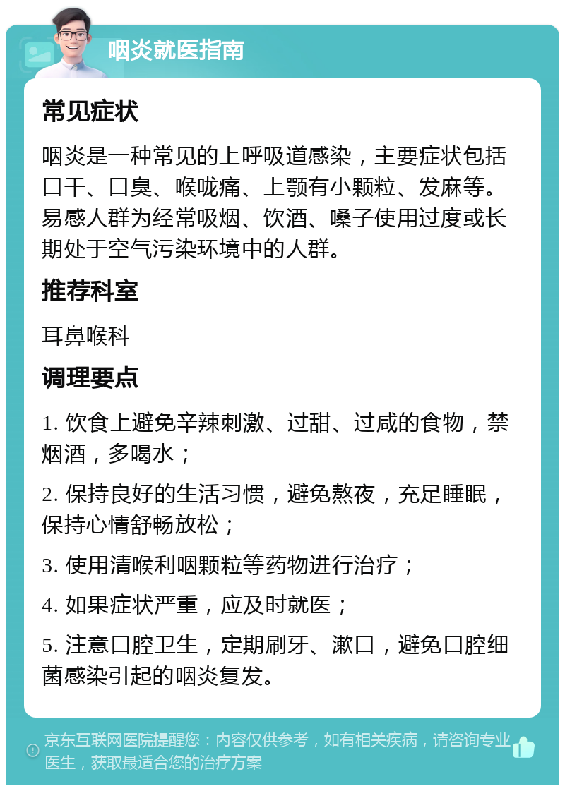 咽炎就医指南 常见症状 咽炎是一种常见的上呼吸道感染，主要症状包括口干、口臭、喉咙痛、上颚有小颗粒、发麻等。易感人群为经常吸烟、饮酒、嗓子使用过度或长期处于空气污染环境中的人群。 推荐科室 耳鼻喉科 调理要点 1. 饮食上避免辛辣刺激、过甜、过咸的食物，禁烟酒，多喝水； 2. 保持良好的生活习惯，避免熬夜，充足睡眠，保持心情舒畅放松； 3. 使用清喉利咽颗粒等药物进行治疗； 4. 如果症状严重，应及时就医； 5. 注意口腔卫生，定期刷牙、漱口，避免口腔细菌感染引起的咽炎复发。