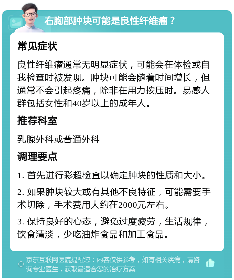 右胸部肿块可能是良性纤维瘤？ 常见症状 良性纤维瘤通常无明显症状，可能会在体检或自我检查时被发现。肿块可能会随着时间增长，但通常不会引起疼痛，除非在用力按压时。易感人群包括女性和40岁以上的成年人。 推荐科室 乳腺外科或普通外科 调理要点 1. 首先进行彩超检查以确定肿块的性质和大小。 2. 如果肿块较大或有其他不良特征，可能需要手术切除，手术费用大约在2000元左右。 3. 保持良好的心态，避免过度疲劳，生活规律，饮食清淡，少吃油炸食品和加工食品。